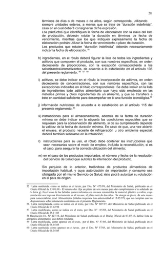 28

              términos de días o de meses o de años, según corresponda, utilizando
              siempre unidades enteras, a menos que se trate de “duración indefinida”,
              caso en el cual deberá consignarse dicha expresión.
              Los productos que identifiquen la fecha de elaboración con la clave del lote
              de producción, deberán rotular la duración en términos de fecha de
              vencimiento, mientras que los que indiquen expresamente la fecha de
              elaboración podrán utilizar la fecha de vencimiento o plazo de duración.
              Los productos que rotulen “duración indefinida” deberán necesariamente
              indicar la fecha de elaboración. 55

          h) ingredientes, en el rótulo deberá figurar la lista de todos los ingredientes y
             aditivos que componen el producto, con sus nombres específicos, en orden
             decreciente de proporciones, con la excepción correspondiente a los
             saborizantes/aromatizantes, de acuerdo a lo establecido en el artículo 136
             del presente reglamento. 56 57 58

          i) aditivos, se debe indicar en el rótulo la incorporación de aditivos, en orden
             decreciente de concentraciones, con sus nombres específicos, con las
             excepciones indicadas en el título correspondiente. Se debe incluir en la lista
             de ingredientes todo aditivo alimentario que haya sido empleado en las
             materias primas y otros ingredientes de un alimento, y que se transfiera a
             éste en cantidad suficiente para desempeñar en él una función tecnológica.59

          j) información nutricional de acuerdo a lo establecido en el artículo 115 del
              presente reglamento; 60

           k) instrucciones para el almacenamiento, además de la fecha de duración
              mínima se debe indicar en la etiqueta las condiciones especiales que se
              requieran para la conservación del alimento, si de su cumplimiento depende
              la validez de la fecha de duración mínima. En caso de que, una vez abierto
              el envase, el producto necesite de refrigeración u otro ambiente especial,
              deberá también señalarse en la rotulación;

           l) instrucciones para su uso, el rótulo debe contener las instrucciones que
              sean necesarias sobre el modo de empleo, incluida la reconstitución, si es
              el caso, para asegurar la correcta utilización del alimento;

           m) en el caso de los productos importados, el número y fecha de la resolución
              del Servicio de Salud que autoriza la internación del producto.

              Sin perjuicio de lo anterior, tratándose de productos alimenticios de
              importación habitual, y cuya autorización de importación y consumo sea
              otorgada por el mismo Servicio de Salud, éste podrá autorizar su rotulación
              en el país de origen.

55 Letra sustituida, como se indica en el texto, por Dto. N° 475/99, del Ministerio de Salud, publicado en el
    Diario Oficial de 13.01.00.- El mismo dto. fija un plazo de seis meses para dar cumplimiento a lo señalado en
    la letra g). En el caso de las bebidas comercializadas en envases retornables de material plástico o vidrio, cuya
    rotulación sea impresa directamente en el envase, el plazo será de dos años. Se otorga un plazo de seis meses
    para comercializar prod. Alimenticios (rótulos impresos con anterioridad al 13.05.97), que no cumplan con las
    disposiciones sobre rotulación contenidas en el presente Reglamento.
56 Letra reemplazada, como se indica en el texto, por Dto. N° 807/97, del Ministerio de Salud publicado en el
    Diario Oficial de 03.02.98
57 Letra modificada, como se indica en el texto, por Dto. N° 115/03, del Ministerio de Salud publicado en el
    Diario Oficial de 25.11.03
58 Resolución Ex. Nº 427/10, del Ministerio de Salud, publicada en el Diario Oficial de 03.07.10, define lista de
alergenos alimentarios que deben rotularse
59 Letra modificada, como aparece en el texto, por el Dto. N° 57/05, del Ministerio de Salud, publicado en el
    Diario Oficial de 06.05.05
60 Letra sustituida, como aparece en el texto, por el Dto. N° 57/05, del Ministerio de Salud, publicado en el
    Diario Oficial de 06.05.05
 