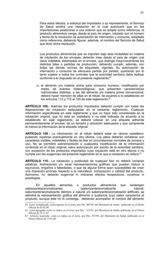29


             Para estos efectos, a solicitud del importador o su representante, el Servicio
             de Salud emitirá una resolución en la cual autorizará que en las
             importaciones posteriores a una anterior que se adopte como referencia, el
             producto alimenticio venga, desde el país de origen, rotulado con el número
             y fecha de la resolución de autorización de internación y consumo, adoptada
             como referencia, debiendo figurar, además, el nombre del Servicio de Salud
             que dictó dicha resolución.


             Los productos alimenticios que se importen bajo esta modalidad en materia
             de rotulación de los envases, deberán traer desde el país de origen una
             clave indeleble, estampada en el envase, que distinga inequívocamente los
             distintos lotes o partidas de producción, debiendo cumplir, además, con
             todas las demás normas de etiquetado vigentes. Su autorización de
             internación y consumo se efectuará partida por partida, quedando por lo
             tanto sujetos a todos los controles que la autoridad sanitaria debe realizar
             conforme a lo dispuesto en el presente reglamento;61

          n) el alimento y/o materia prima para consumo humano, modificados por
             medio de eventos biotecnológicos, que presenten características
             nutricionales distintas, a las del alimento y/o materia prima convencional,
             deberà hacer mención de ellas en el rótulo, de acuerdo a lo establecido en
             los artículos 113 y 115 al 120 de este reglamento.62

ARTÍCULO 108.- Además los productos importados deberán cumplir con todas las
disposiciones de rotulación estipuladas en el presente reglamento. Cualquier
información especificada en este reglamento y que no haya sido considerada en la
rotulación original, que no esté en castellano o no esté indicada de acuerdo a lo
establecido en este reglamento, se deberá colocar en una etiqueta adherida
permanentemente al envase, de un tamaño y ubicación adecuados y que comprenda
al menos la información de la etiqueta original.

ARTÍCULO 109.- La información en el rótulo deberá estar en idioma castellano,
pudiendo repetirse eventualmente en otro idioma. Los datos deberán señalarse con
caracteres visibles, indelebles y fáciles de leer en circunstancias normales de compra y
uso. No se permitirá sobreimpresión o cualquiera modificación de la información
contenida en el rótulo original, salvo autorización por escrito de la autoridad sanitaria,
con excepción de los productos importados cuya rotulación esté en otro idioma o no
cumpla con las exigencias del presente reglamento en lo que a rotulación se refiere.63

ARTÍCULO 110.- La rotulación y publicidad de cualquier tipo no deberá contener
palabras, ilustraciones y/u otras representaciones gráficas que puedan inducir a
equívocos, engaños o falsedades, o que de alguna forma sean susceptibles de crear
una impresión errónea respecto a la naturaleza, composición o calidad del producto.
Asimismo, no deberán sugerirse ni indicarse efectos terapéuticos, curativos ni
posologías.

        En aquellos alimentos o productos alimenticios que contengan
saborizantes/aromatizantes              (saborizante/aromatizante               natural,
saborizante/aromatizante idéntico a natural y/o saborizante/aromatizante artificial), se
admitirá la representación gráfica del alimento o sustancia cuyo sabor caracteriza al
producto, aunque éste no lo contenga, debiendo acompañar el nombre del alimento
61 Letra reemplazada, como aparece en el texto, por Dto. 807/97, del Ministerio de Salud, publicado en el Diario
   Oficial de 03.02.98
62 Letra agregada, como se indica en el texto, por Dto. 115/03, del Ministerio de Salud, publicado en el Diario
   Oficial de 25.11.03
63 Artículo sustituido, como se indica en el texto, por Dto. 475/99, del Ministerio de Salud, publicado en el
   Diario Oficial de 13.01.00
 