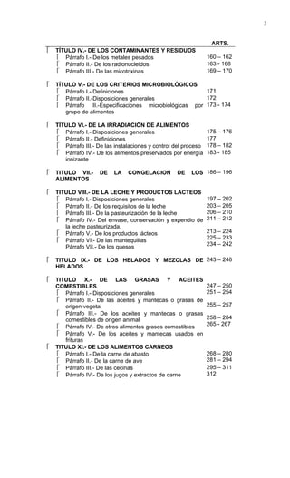 3


                                                                  ARTS.
   TÍTULO IV.- DE LOS CONTAMINANTES Y RESIDUOS
     Párrafo I.- De los metales pesados                         160 – 162
     Párrafo II.- De los radionucleidos                         163 - 168
     Párrafo III.- De las micotoxinas                           169 – 170

   TÍTULO V.- DE LOS CRITERIOS MICROBIOLÓGICOS
     Párrafo I.- Definiciones                          171
     Párrafo II.-Disposiciones generales               172
     Párrafo III.-Especificaciones microbiológicas por 173 - 174
       grupo de alimentos

   TÍTULO VI.- DE LA IRRADIACIÓN DE ALIMENTOS
     Párrafo I.- Disposiciones generales                        175 – 176
     Párrafo II.- Definiciones                                  177
     Párrafo III.- De las instalaciones y control del proceso   178 – 182
     Párrafo IV.- De los alimentos preservados por energía      183 - 185
       ionizante

   TITULO VII.-     DE   LA    CONGELACION        DE    LOS 186 – 196
    ALIMENTOS

   TITULO VIII.- DE LA LECHE Y PRODUCTOS LACTEOS
     Párrafo I.- Disposiciones generales                        197 – 202
     Párrafo II.- De los requisitos de la leche                 203 – 205
     Párrafo III.- De la pasteurización de la leche             206 – 210
     Párrafo IV.- Del envase, conservación y expendio de        211 – 212
       la leche pasteurizada.
     Párrafo V.- De los productos lácteos                       213 – 224
                                                                 225 – 233
     Párrafo VI.- De las mantequillas
                                                                 234 – 242
       Párrafo VII.- De los quesos

   TITULO IX.- DE LOS HELADOS Y MEZCLAS DE 243 – 246
    HELADOS

   TITULO X.- DE LAS GRASAS Y ACEITES
    COMESTIBLES                                                  247 – 250
     Párrafo I.- Disposiciones generales                        251 – 254
     Párrafo II.- De las aceites y mantecas o grasas de
       origen vegetal                                            255 – 257
     Párrafo III.- De los aceites y mantecas o grasas
       comestibles de origen animal                              258 – 264
                                                                 265 - 267
     Párrafo IV.- De otros alimentos grasos comestibles
     Párrafo V.- De los aceites y mantecas usados en
       frituras
   TITULO XI.- DE LOS ALIMENTOS CARNEOS
     Párrafo I.- De la carne de abasto                          268 – 280
     Párrafo II.- De la carne de ave                            281 – 294
     Párrafo III.- De las cecinas                               295 – 311
     Párrafo IV.- De los jugos y extractos de carne             312
 