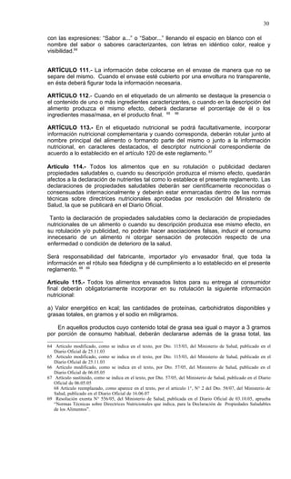 30

con las expresiones: “Sabor a...” o “Sabor...” llenando el espacio en blanco con el
nombre del sabor o sabores caracterizantes, con letras en idéntico color, realce y
visibilidad.64


ARTÍCULO 111.- La información debe colocarse en el envase de manera que no se
separe del mismo. Cuando el envase esté cubierto por una envoltura no transparente,
en ésta deberá figurar toda la información necesaria.

ARTÍCULO 112.- Cuando en el etiquetado de un alimento se destaque la presencia o
el contenido de uno o más ingredientes caracterizantes, o cuando en la descripción del
alimento produzca el mismo efecto, deberá declararse el porcentaje de él o los
ingredientes masa/masa, en el producto final. 65 66

ARTÍCULO 113.- En el etiquetado nutricional se podrá facultativamente, incorporar
información nutricional complementaria y cuando corresponda, deberán rotular junto al
nombre principal del alimento o formando parte del mismo o junto a la información
nutricional, en caracteres destacados, el descriptor nutricional correspondiente de
acuerdo a lo establecido en el artículo 120 de este reglamento. 67

Artículo 114.- Todos los alimentos que en su rotulación o publicidad declaren
propiedades saludables o, cuando su descripción produzca el mismo efecto, quedarán
afectos a la declaración de nutrientes tal como lo establece el presente reglamento. Las
declaraciones de propiedades saludables deberán ser científicamente reconocidas o
consensuadas internacionalmente y deberán estar enmarcadas dentro de las normas
técnicas sobre directrices nutricionales aprobadas por resolución del Ministerio de
Salud, la que se publicará en el Diario Oficial.

 Tanto la declaración de propiedades saludables como la declaración de propiedades
nutricionales de un alimento o cuando su descripción produzca ese mismo efecto, en
su rotulación y/o publicidad, no podrán hacer asociaciones falsas, inducir el consumo
innecesario de un alimento ni otorgar sensación de protección respecto de una
enfermedad o condición de deterioro de la salud.

Será responsabilidad del fabricante, importador y/o envasador final, que toda la
información en el rótulo sea fidedigna y dé cumplimiento a lo establecido en el presente
reglamento. 68 69

Artículo 115.- Todos los alimentos envasados listos para su entrega al consumidor
final deberán obligatoriamente incorporar en su rotulación la siguiente información
nutricional:

a) Valor energético en kcal; las cantidades de proteínas, carbohidratos disponibles y
grasas totales, en gramos y el sodio en miligramos.

    En aquellos productos cuyo contenido total de grasa sea igual o mayor a 3 gramos
por porción de consumo habitual, deberán declararse además de la grasa total, las

64 Articulo modificado, como se indica en el texto, por Dto. 115/03, del Ministerio de Salud, publicado en el
   Diario Oficial de 25.11.03
65 Articulo modificado, como se indica en el texto, por Dto. 115/03, del Ministerio de Salud, publicado en el
   Diario Oficial de 25.11.03
66 Artículo modificado, como se indica en el texto, por Dto. 57/05, del Ministerio de Salud, publicado en el
   Diario Oficial de 06.05.05
67 Artículo sustituido, como se indica en el texto, por Dto. 57/05, del Ministerio de Salud, publicado en el Diario
   Oficial de 06.05.05
   68 Artículo reemplazado, como aparece en el texto, por el artículo 1°, N° 2 del Dto. 58/07, del Ministerio de
   Salud, publicado en el Diario Oficial de 16.06.07
69 Resolución exenta N° 556/05, del Ministerio de Salud, publicada en el Diario Oficial de 03.10.05, aprueba
   “Normas Técnicas sobre Directrices Nutricionales que indica, para la Declaración de Propiedades Saludables
   de los Alimentos”.
 