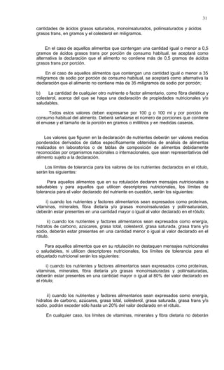 31

cantidades de ácidos grasos saturados, monoinsaturados, poliinsaturados y ácidos
grasos trans, en gramos y el colesterol en miligramos.


     En el caso de aquellos alimentos que contengan una cantidad igual o menor a 0,5
gramos de ácidos grasos trans por porción de consumo habitual, se aceptará como
alternativa la declaración que el alimento no contiene más de 0,5 gramos de ácidos
grasos trans por porción.

     En el caso de aquellos alimentos que contengan una cantidad igual o menor a 35
miligramos de sodio por porción de consumo habitual, se aceptará como alternativa la
declaración que el alimento no contiene más de 35 miligramos de sodio por porción;

b)    La cantidad de cualquier otro nutriente o factor alimentario, como fibra dietética y
colesterol, acerca del que se haga una declaración de propiedades nutricionales y/o
saludables.

      Todos estos valores deben expresarse por 100 g o 100 ml y por porción de
consumo habitual del alimento. Deberá señalarse el número de porciones que contiene
el envase y el tamaño de la porción en gramos o mililitros y en medidas caseras.


    Los valores que figuren en la declaración de nutrientes deberán ser valores medios
ponderados derivados de datos específicamente obtenidos de análisis de alimentos
realizados en laboratorios o de tablas de composición de alimentos debidamente
reconocidas por organismos nacionales o internacionales, que sean representativos del
alimento sujeto a la declaración.

    Los límites de tolerancia para los valores de los nutrientes declarados en el rótulo,
serán los siguientes:

      Para aquellos alimentos que en su rotulación declaren mensajes nutricionales o
saludables y para aquellos que utilicen descriptores nutricionales, los límites de
tolerancia para el valor declarado del nutriente en cuestión, serán los siguientes:

     i) cuando los nutrientes y factores alimentarios sean expresados como proteínas,
vitaminas, minerales, fibra dietaria y/o grasas monoinsaturadas y poliinsaturadas,
deberán estar presentes en una cantidad mayor o igual al valor declarado en el rótulo;

      ii) cuando los nutrientes y factores alimentarios sean expresados como energía,
hidratos de carbono, azúcares, grasa total, colesterol, grasa saturada, grasa trans y/o
sodio, deberán estar presentes en una cantidad menor o igual al valor declarado en el
rótulo.

    Para aquellos alimentos que en su rotulación no destaquen mensajes nutricionales
o saludables, ni utilicen descriptores nutricionales, los límites de tolerancia para el
etiquetado nutricional serán los siguientes:

      i) cuando los nutrientes y factores alimentarios sean expresados como proteínas,
vitaminas, minerales, fibra dietaria y/o grasas monoinsaturadas y poliinsaturadas,
deberán estar presentes en una cantidad mayor o igual al 80% del valor declarado en
el rótulo;


      ii) cuando los nutrientes y factores alimentarios sean expresados como energía,
hidratos de carbono, azúcares, grasa total, colesterol, grasa saturada, grasa trans y/o
sodio, podrán exceder sólo hasta un 20% del valor declarado en el rótulo.

     En cualquier caso, los límites de vitaminas, minerales y fibra dietaria no deberán
 