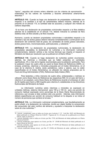 33

"aprox.", seguidos del número entero obtenido con los criterios de aproximación
matemática de los valores de nutrientes y factores alimentarios anteriormente
descritos.70

ARTÍCULO 116.- Cuando se haga una declaración de propiedades nutricionales con
respecto a la cantidad o el tipo de carbohidratos deberá incluirse, además de lo
prescrito en el artículo 115, la cantidad total de azúcares y cualquier otro hidrato de
carbono disponible.

 Si se hace una declaración de propiedades nutricionales respecto a la fibra dietética
además de lo establecido en el artículo 115, deberá indicarse la cantidad de fibra
dietética total, de fibra soluble y de fibra insoluble.

Asimismo, cuando se declaren propiedades nutricionales o saludables respecto a la
cantidad o tipo de ácidos grasos deberá indicarse inmediatamente a continuación de la
declaración del contenido total de grasa, las cantidades de ácidos grasos saturados,
ácidos grasos trans, monoinsaturados, poliinsaturados, y colesterol. 71

ARTÍCULO 117.- La declaración de propiedades nutricionales, la declaración de
propiedades saludables, la declaración de nutrientes y la información nutricional
complementaria, deberán ceñirse a las normas técnicas que imparta al respecto el
Ministerio de Salud por resolución que se publicará en el Diario Oficial. 72

ARTÍCULO 118.- Cuando se haga declaración de nutrientes podrán enumerarse,
además, las vitaminas y minerales que se hallen presentes en cantidades
significativas, 5% o más de la ingesta recomendada para la población pertinente. Para
la población mayor de cuatro años se usará la Dosis Diaria de Referencia (DDR), en
energía, proteínas, vitaminas y minerales propuesta por el Codex Alimentarius, en el
caso de la vitamina E, biotina, ácido pantoténico, cobre y selenio, que no están
especificadas en el Codex Alimentarius, se utilizarán los valores propuestos por la
Food and Drug Administration (FDA), References Daily Intakes (RDI).

         Para lactantes y niños menores de cuatro años, embarazadas y nodrizas se
utilizarán como Dosis Diaria de Referencia las respectivas RDI. En el caso del hierro y
vitamina A se aceptará, como Dosis Diaria de Referencia durante el embarazo el valor
de 30 mg/día para hierro y 800 mcg/día para vitamina A, establecidas en las Directrices
Nutricionales del Ministerio de Salud.

        La información numérica sobre vitaminas y minerales se expresará en
unidades métricas, sistema internacional para 100 g o 100 ml, para una porción de
consumo habitual expresada como porcentaje de la Dosis Diaria Recomendada de
referencia y por envase si éste contiene sólo una porción. Además, esta información
deberá especificarse por porción de consumo habitual en la etiqueta si se indica el
número de porciones que contiene el envase. 73

ARTÍCULO 119.- La información nutricional complementaria, que facultativamente se
podrá añadir a la declaración de nutrientes, tendrá por objeto facilitar la comprensión
del consumidor del valor nutritivo del alimento y ayudarle a interpretar la declaración
sobre él o los nutrientes.74

70 Artículo reemplazado, como se indica en el texto, por el artículo 1°, N° 3 del Dto. 58/07, del Ministerio de
   Salud, publicado en el Diario Oficial de 16.06.07.- Vigencia de 12 y 24 meses de su publicación en el Diario
   Oficial, según su artículo 2º.
71 Artículo sustituido, como se indica en el texto, por Dto. 57/05, del Ministerio de Salud, publicado en el Diario
   Oficial de 06.05.05
72 Artículo modificado, como aparece en el texto, por Dto. N° 238/00 del Ministerio de Salud, publicado en el
   Diario Oficial de 26.05.00
73 Artículo sustituido, como aparece en el texto, por Dto. N° 475/99, del Ministerio de Salud, publicado en el
   Diario Oficial de 13.01.00
74 Artículo modificado (deroga inciso), por Dto. N° 238/00, del Ministerio de salud, publicado en el Diario
 