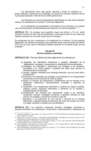 35

        Los descriptores: libre, bajo aporte, reducido y liviano en colesterol no
podrán aplicarse a alimentos que contengan por porción de consumo habitual más de
2 g de grasa saturada o más de 4% de ácidos grasos trans.

        Los alimentos que usen los descriptores especificados en este artículo deberán
ceñirse a lo establecido en el artículo 113 de este reglamento.

       En la declaración de propiedades nutricionales de los alimentos no se podrá
usar dos descriptores simultáneamente para describir una misma propiedad. 77 78

ARTÍCULO 121.- En envases cuya superficie mayor sea inferior a 1O cm 2, podrá
omitirse el número de lote, lista de ingredientes e instrucciones para el uso, datos que
deberán colocarse en el envase mayor que los contenga.79

Se exceptuarán de dar cumplimiento a lo establecido en el artículo 115 del presente
reglamento, los alimentos envasados cuya superficie mayor (cara principal) sea inferior
a 40 cm2, en cuyo caso la información deberá colocarse en el envase mayor que los
contenga.80

                                              Párrafo III
                                     De los envases y utensilios

ARTÍCULO 122.- Para los efectos de este reglamento se entiende por:

          a) aparatos: los elementos mecánicos o equipos utilizables en la
             elaboración, envasado, conservación y distribución de los alimentos;
          b) embalajes: los materiales y estructuras que protegen a los alimentos,
             envasados o no, contra golpes o cualquier otro daño físico durante su
             almacenamiento y transporte;
          c) envase: cualquier recipiente que contenga alimentos, que los cubra total o
             parcialmente.81
          d) envolturas: los materiales que protegen a los alimentos en su empaquetado
             permanente o en el momento de venta al público;
          e) equipo: al conjunto de maquinarias e instalaciones que se precisen en la
             producción, elaboración, fraccionamiento, envasado y expendio de
             alimentos;
          f) recipientes: a los receptáculos destinados a contener por lapsos variables,
             materias primas, productos intermedios o alimentos en la industria y
             establecimientos de alimentos;
          g) revestimiento: las cubiertas que íntimamente unidas a los utensilios,
             recipientes, envases, embalajes, envolturas y aparatos referidos en este
             artículo, los protegen y conservan durante su vida útil.
            h)utensilios: a los elementos de uso manual y corriente en la industria
             alimentaria y establecimientos de alimentos así como los enseres de cocina
             y la vajilla, cubiertos y cristalería de uso doméstico;

ARTÍCULO 123.- Los utensilios, recipientes, envases, embalajes, envoltorios y
aparatos destinados a la elaboración, conservación, fraccionamiento y distribución de

77 Artículo modificado, como aparece en el texto, por Dto. N° 475/99, del Ministerio de Salud, publicado en el
   Diario Oficial de 13.01.00
78 Letras a),b), c), d), e), f), g), h) e i) del artículo 120 reemplazadas, como aparece en el texto, por Dto. 115/03,
   del Ministerio de Salud, publicado en el Diario Oficial de 25.11.03
79 Artículo modificado, como aparece en el texto, por el artículo 1°, N°4 , letra a) del Dto. 58/07 del Ministerio
   de Salud, publicado en el Diario Oficial de 16.06.07
80 Inciso agregado, como aparece en el texto, por el artículo 1°, N° 4, letra b) del Dto. 58/07 del Ministerio de
   Salud, publicado en el Diario Oficial de 16.06.07
81 Letra reemplazada, como aparece en el texto, por el artículo 1°, N° 5 del Dto. 58/07 del Ministerio de Salud,
   publicado en el Diario Oficial de 16.06.07
 