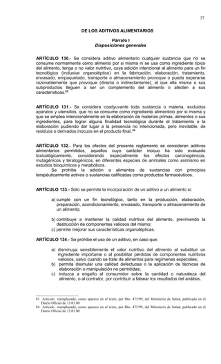 37

                            DE LOS ADITIVOS ALIMENTARIOS

                                             Párrafo I
                                     Disposiciones generales


ARTÍCULO 130.- Se considera aditivo alimentario cualquier sustancia que no se
consume normalmente como alimento por si misma ni se usa como ingrediente típico
del alimento, tenga o no valor nutritivo, cuya adición intencional al alimento para un fin
tecnológico (inclusive organoléptico) en la fabricación, elaboración, tratamiento,
envasado, empaquetado, transporte o almacenamiento provoque o pueda esperarse
razonablemente que provoque (directa o indirectamente), el que ella misma o sus
subproductos lleguen a ser un complemento del alimento o afecten a sus
características.83


ARTÍCULO 131.- Se considera coadyuvante toda sustancia o materia, excluidos
aparatos y utensilios, que no se consume como ingrediente alimenticio por si misma y
que se emplea intencionalmente en la elaboración de materias primas, alimentos o sus
ingredientes, para lograr alguna finalidad tecnológica durante el tratamiento o la
elaboración pudiendo dar lugar a la presencia no intencionada, pero inevitable, de
residuos o derivados inocuos en el producto final. 84


ARTÍCULO 132.- Para los efectos del presente reglamento se consideran aditivos
alimentarios permitidos, aquellos cuyo carácter inocuo ha sido evaluado
toxicológicamente, considerando especialmente los efectos carcinogénicos,
mutagénicos y teratogénicos, en diferentes especies de animales como asimismo en
estudios bioquímicos y metabólicos.
        Se prohibe la adición a alimentos de sustancias con principios
terapéuticamente activos o sustancias calificadas como productos farmacéuticos.


ARTÍCULO 133.- Sólo se permite la incorporación de un aditivo a un alimento si:

         a) cumple con un fin tecnológico, tanto en la producción, elaboración,
            preparación, acondicionamiento, envasado, transporte o almacenamiento de
            un alimento;

         b) contribuye a mantener la calidad nutritiva del alimento, previniendo la
            destrucción de componentes valiosos del mismo;
         c) permite mejorar sus características organolépticas.

ARTÍCULO 134.- Se prohibe el uso de un aditivo, en caso que:

         a) disminuya sensiblemente el valor nutritivo del alimento al substituir un
            ingrediente importante o al posibilitar pérdidas de componentes nutritivos
            valiosos, salvo cuando se trate de alimentos para regímenes especiales;
         b) permita disimular una calidad defectuosa o la aplicación de técnicas de
             elaboración o manipulación no permitidas;
         c) induzca a engaño al consumidor sobre la cantidad o naturaleza del
             alimento, o al contralor, por contribuir a falsear los resultados del análisis.



83 Artículo reemplazado, como aparece en el texto, por Dto. 475/99, del Ministerio de Salud, publicado en el
   Diario Oficial de 13.01.00
84 Artículo reemplazado, como aparece en el texto, por Dto. 475/99, del Ministerio de Salud, publicado en el
   Diario Oficial de 13.01.00
 