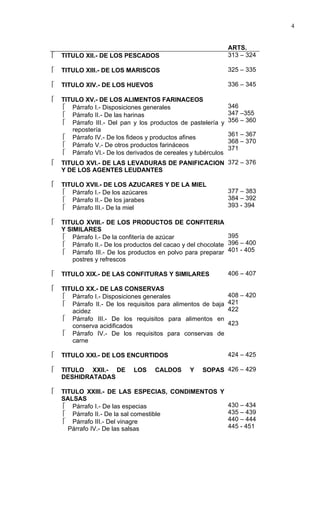 4


                                                               ARTS.
   TITULO XII.- DE LOS PESCADOS                               313 – 324

   TITULO XIII.- DE LOS MARISCOS                              325 – 335

   TITULO XIV.- DE LOS HUEVOS                                 336 – 345

   TITULO XV.- DE LOS ALIMENTOS FARINACEOS
     Párrafo I.- Disposiciones generales                      346
     Párrafo II.- De las harinas                              347 –355
     Párrafo III.- Del pan y los productos de pastelería y    356 – 360
       repostería
                                                               361 – 367
     Párrafo IV.- De los fideos y productos afines
                                                               368 – 370
     Párrafo V.- De otros productos farináceos
                                                               371
     Párrafo VI.- De los derivados de cereales y tubérculos
   TITULO XVI.- DE LAS LEVADURAS DE PANIFICACION 372 – 376
    Y DE LOS AGENTES LEUDANTES

   TITULO XVII.- DE LOS AZUCARES Y DE LA MIEL
     Párrafo I.- De los azúcares                              377 – 383
     Párrafo II.- De los jarabes                              384 – 392
     Párrafo III.- De la miel                                 393 - 394

   TITULO XVIII.- DE LOS PRODUCTOS DE CONFITERIA
    Y SIMILARES
     Párrafo I.- De la confitería de azúcar                  395
     Párrafo II.- De los productos del cacao y del chocolate 396 – 400
     Párrafo III.- De los productos en polvo para preparar 401 - 405
        postres y refrescos

   TITULO XIX.- DE LAS CONFITURAS Y SIMILARES                 406 – 407

   TITULO XX.- DE LAS CONSERVAS
     Párrafo I.- Disposiciones generales                      408 – 420
     Párrafo II.- De los requisitos para alimentos de baja    421
       acidez                                                  422
     Párrafo III.- De los requisitos para alimentos en
       conserva acidificados                                   423
     Párrafo IV.- De los requisitos para conservas de
       carne

   TITULO XXI.- DE LOS ENCURTIDOS                             424 – 425

   TITULO XXII.- DE        LOS     CALDOS      Y   SOPAS 426 – 429
    DESHIDRATADAS

   TITULO XXIII.- DE LAS ESPECIAS, CONDIMENTOS Y
    SALSAS
     Párrafo I.- De las especias                 430 – 434
     Párrafo II.- De la sal comestible           435 – 439
     Párrafo III.- Del vinagre                   440 – 444
      Párrafo IV.- De las salsas                  445 - 451
 