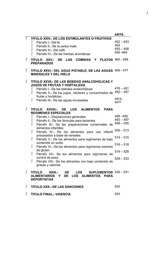 5




                                                              ARTS.
   TITULO XXIV.- DE LOS ESTIMULANTES O FRUITIVOS
     Párrafo I.- Del té                                      452 – 453
     Párrafo II.- De la yerba mate                           454
     Párrafo III.- Del café                                  455 – 458
                                                              459 -464
     Párrafo IV.- De las hierbas aromáticas
   TITULO XXV.-      DE   LAS    COMIDAS     Y   PLATOS 465 - 468
    PREPARADOS

   TITULO XXVI.- DEL AGUA POTABLE, DE LAS AGUAS 469 - 477
    MINERALES Y DEL HIELO

   TITULO XXVII.- DE LAS BEBIDAS ANALCOHOLICAS Y
    JUGOS DE FRUTAS Y HORTALIZAS
      Párrafo I.- De las bebidas analcohólicas              478 – 481
      Párrafo II.- De los jugos, néctares y concentrados de 482 – 487
       frutas y hortalizas
                                                             487A-
      Párrafo III.- De las aguas envasadas
                                                              487F

   TITULO XXVIII.- DE LOS ALIMENTOS PARA
    REGIMENES ESPECIALES
     Párrafo I.- Disposiciones generales                     488 –492
     Párrafo II.- De las fórmulas para lactantes             493 – 497
     Párrafo III.- De las preparaciones comerciales de       498 – 505
       alimentos infantiles
                                                              506 – 513
     Párrafo IV.- De los alimentos para uso infantil
       procesados a base de cereales
                                                              514 – 515
     Párrafo V.- De los alimentos para regímenes de bajo
       contenido en sodio
                                                              516 – 518
     Párrafo VI.- De los alimentos para regímenes exentos
       de gluten                                              519 – 528
     Párrafo VII.- De los alimentos para regímenes de
       control de peso                                        529 – 533
     Párrafo VIII.- De los alimentos con bajo contenido de
       grasas y calorías

   TITULO   XXIX.-        DE   LOS   SUPLEMENTOS 534 – 541
    ALIMENTARIOS Y         DE LOS ALIMENTOS PARA
    DEPORTISTAS

   TITULO XXX.- DE LAS SANCIONES                             542

   TITULO FINAL.- VIGENCIA                                   543
 