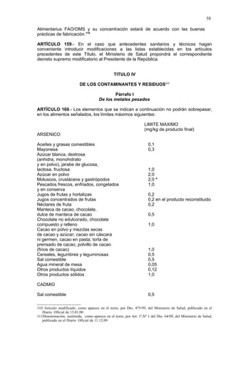 58

Alimentarius FAO/OMS y su concentración estará de acuerdo con las buenas
prácticas de fabricación.110

ARTÍCULO 159.- En el caso que antecedentes sanitarios y técnicos hagan
conveniente introducir modificaciones a las listas establecidas en los artículos
precedentes de este Título, el Ministerio de Salud propondrá el correspondiente
decreto supremo modificatorio al Presidente de la República.


                                                 TITULO IV

                           DE LOS CONTAMINANTES Y RESIDUOS111

                                              Párrafo I
                                       De los metales pesados

ARTÍCULO 160.- Los elementos que se indican a continuación no podrán sobrepasar,
en los alimentos señalados, los límites máximos siguientes:

                                                                    LIMITE MAXIMO
                                                                    (mg/kg de producto final)
ARSENICO

Aceites y grasas comestibles                                           0,1
Mayonesa                                                               0,3
Azúcar blanca, dextrosa
(anhidra, monohidrato
y en polvo), jarabe de glucosa,
lactosa, fructosa                                                      1,0
Azúcar en polvo                                                        2,0
Moluscos, crustáceos y gastrópodos                                     2,0 *
Pescados frescos, enfriados, congelados                                1,0
y en conserva
Jugos de frutas y hortalizas                                           0,2
Jugos concentrados de frutas                                           0,2 en el producto reconstituido
Néctares de fruta                                                      0,2
Manteca de cacao, chocolate,
dulce de manteca de cacao                                              0,5
Chocolate no edulcorado, chocolate
compuesto y relleno                                                    1,0
Cacao en polvo y mezclas secas
de cacao y azúcar; cacao sin cáscara
ni germen, cacao en pasta; torta de
prensado de cacao, polvillo de cacao
(finos de cacao)                                                       1,0
Cereales, legumbres y leguminosas                                      0,5
Sal comestible                                                         0,5
Agua mineral de mesa                                                   0,05
Otros productos líquidos                                               0,12
Otros productos sólidos                                                1,0

CADMIO

Sal comestible                                                         0,5

110 Artículo modificado, como aparece en el texto, por Dto. 475/99, del Ministerio de Salud, publicado en el
   Diario Oficial de 13.01.00
111Denominación, sustituida, como aparece en el texto, por Art. 1º,Nº 1 del Dto. 64/09, del Ministerio de Salud,
   publicado en el Diario Oficial de 11.12.09
 