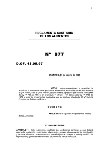 6




                      REGLAMENTO SANITARIO
                        DE LOS ALIMENTOS
              ______________________________________________




                                 Nº 977

D.OF. 13.05.97


                                     SANTIAGO, 06 de agosto de 1996




                                          VISTO: estos antecedentes; la necesidad de
  actualizar la normativa sobre productos alimenticios; lo establecido en los artículos
  2º y 9º letra c) y en el Libro IV del Código Sanitario, aprobado por decreto con fuerza
  de ley Nº 725, de 1967 y en el artículo 4º letra b) y 6º del decreto ley Nº 2763 de
  1979 y teniendo presente las facultades que me confiere el artículo 32 Nº 8 de la
  Constitución Política del Estado


                                   D E C R E T O:


                                     APRUÉBASE el siguiente Reglamento Sanitario
  de los Alimentos:



                                TITULO PRELIMINAR

ARTÍCULO 1.- Este reglamento establece las condiciones sanitarias a que deberá
ceñirse la producción, importación, elaboración, envase, almacenamiento, distribución
y venta de alimentos para uso humano, con el objeto de proteger la salud y nutrición de
la población y garantizar el suministro de productos sanos e inocuos.
 