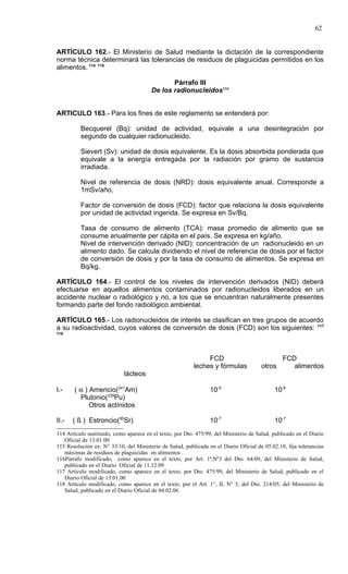 62


ARTÍCULO 162.- El Ministerio de Salud mediante la dictación de la correspondiente
norma técnica determinará las tolerancias de residuos de plaguicidas permitidos en los
alimentos. 114 115

                                               Párrafo III
                                        De los radionucleidos116


ARTICULO 163.- Para los fines de este reglamento se entenderá por:

          Becquerel (Bq): unidad de actividad, equivale a una desintegración por
          segundo de cualquier radionucleido.

          Sievert (Sv): unidad de dosis equivalente. Es la dosis absorbida ponderada que
          equivale a la energía entregada por la radiación por gramo de sustancia
          irradiada.

          Nivel de referencia de dosis (NRD): dosis equivalente anual. Corresponde a
          1mSv/año.

          Factor de conversión de dosis (FCD): factor que relaciona la dosis equivalente
          por unidad de actividad ingerida. Se expresa en Sv/Bq.

          Tasa de consumo de alimento (TCA): masa promedio de alimento que se
          consume anualmente per cápita en el país. Se expresa en kg/año.
          Nivel de intervención derivado (NID): concentración de un radionucleido en un
          alimento dado. Se calcula dividiendo el nivel de referencia de dosis por el factor
          de conversión de dosis y por la tasa de consumo de alimentos. Se expresa en
          Bq/kg.

ARTÍCULO 164.- El control de los niveles de intervención derivados (NID) deberá
efectuarse en aquellos alimentos contaminados por radionucleidos liberados en un
accidente nuclear o radiológico y no, a los que se encuentran naturalmente presentes
formando parte del fondo radiológico ambiental.

ARTÍCULO 165.- Los radionucleidos de interés se clasifican en tres grupos de acuerdo
a su radioactividad, cuyos valores de conversión de dosis (FCD) son los siguientes: 117
118




                                                                FCD                              FCD
                                                           leches y fórmulas            otros       alimentos
                             lácteos

I.-    ( α ) Americio(241Am)                                      10-5                       10-6
         Plutonio(239Pu)
             Otros actínidos

II.-   ( ß ) Estroncio(90Sr)                                      10-7                       10-7
114 Artículo sustituido, como aparece en el texto, por Dto. 475/99, del Ministerio de Salud, publicado en el Diario
   Oficial de 13.01.00
115 Resolución ex. N° 33/10, del Ministerio de Salud, publicada en el Diario Oficial de 05.02.10, fija tolerancias
   máximas de residuos de plaguicidas en alimentos .
116Párrafo modificado, como aparece en el texto, por Art. 1º,Nº3 del Dto. 64/09, del Ministerio de Salud,
   publicado en el Diario Oficial de 11.12.09
117 Artículo modificado, como aparece en el texto, por Dto. 475/99, del Ministerio de Salud, publicado en el
   Diario Oficial de 13.01.00
118 Artículo modificado, como aparece en el texto, por el Art. 1°, II, N° 3, del Dto. 214/05, del Ministerio de
   Salud, publicado en el Diario Oficial de 04.02.06
 