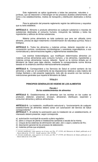 7

         Este reglamento se aplica igualmente a todas las personas, naturales o
jurídicas, que se relacionen o intervengan en los procesos aludidos anteriormente, así
como a los establecimientos, medios de transporte y distribución destinados a dichos
fines.

        Para la aplicación del presente reglamento regirán las definiciones y requisitos
que su texto establece.

ARTÍCULO 2.- Alimento o producto alimenticio es cualquier substancia o mezclas de
substancias destinadas al consumo humano, incluyendo las bebidas y todos los
ingredientes y aditivos de dichas substancias.

        Materia prima alimentaria es toda sustancia que para ser utilizada como
alimento, precisa de algún tratamiento o transformación de naturaleza química, física o
biológica.

ARTÍCULO 3.- Todos los alimentos y materias primas, deberán responder en su
composición química, condiciones microbiológicas y caracteres organolépticos, a sus
nomenclaturas y denominaciones legales y reglamentarias establecidas.

        Los eventos biotecnológicos, que modifiquen determinados alimentos y/o
materias primas alimentarias para consumo humano, y los alimentos, ingredientes y
materias primas alimentarias nuevos, deberán figurar en la nómina dictada por el
Ministerio de Salud para tales efectos, mediante la correspondiente norma técnica
basada en la evidencia científica internacionalmente aceptada.1

ARTÍCULO 4.- Corresponderá a los Servicios de Salud el control sanitario de los
alimentos y velar por el cumplimiento de las disposiciones relativas a esta materia del
Código Sanitario y del presente reglamento, todo ello de acuerdo con las normas e
instrucciones generales que imparta el Ministerio de Salud.

                                                TITULO I

              PRINCIPIOS GENERALES DE HIGIENE DE LOS ALIMENTOS

                                           Párrafo I
                             De los establecimientos de alimentos

ARTÍCULO 5.- Establecimientos de alimentos son los recintos en los cuales se
producen, elaboran, preservan, envasan, almacenan, distribuyen, expenden y
consumen alimentos y aditivos alimentarios.


ARTÍCULO 6.- La instalación, modificación estructural y funcionamiento de cualquier
establecimiento de alimentos deberá contar con autorización del Servicio de Salud
correspondiente.2
ARTÍCULO 7.- Al solicitar la autorización para la instalación de un establecimiento, el
interesado deberá presentar, según corresponda

a)   autorización municipal de acuerdo a plano regulador;
b)   plano o croquis de planta e instalaciones sanitarias a escala de la misma;
c)   croquis de los sistemas de eliminación del calor, olor o vapor y sistema de frío;
d)   descripción general de los procesos de elaboración;
e)   materias primas que empleará;

1 Artículo modificado, como aparece en el texto, por Dto. N° 115/03, del Ministerio de Salud, publicado en el
 Diario Oficial de 25.11.03 (modif. anterior: Dto. 475/99)
2 Artículo modificado, como aparece en el texto, por Dto. N° 475/99, del Ministerio de Salud, publicado en el
 Diario Oficial de 13.01.2000
 