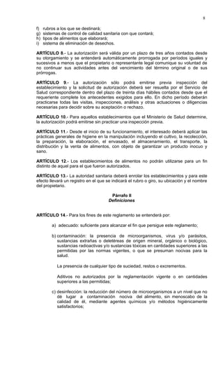 8

f)   rubros a los que se destinará;
g)   sistemas de control de calidad sanitaria con que contará;
h)   tipos de alimentos que elaborará;
i)   sistema de eliminación de desechos.

ARTÍCULO 8.- La autorización será válida por un plazo de tres años contados desde
su otorgamiento y se entenderá automáticamente prorrogada por períodos iguales y
sucesivos a menos que el propietario o representante legal comunique su voluntad de
no continuar sus actividades antes del vencimiento del término original o de sus
prórrogas.

ARTÍCULO 9.- La autorización sólo podrá emitirse previa inspección del
establecimiento y la solicitud de autorización deberá ser resuelta por el Servicio de
Salud correspondiente dentro del plazo de treinta días hábiles contados desde que el
requeriente complete los antecedentes exigidos para ello. En dicho período deberán
practicarse todas las visitas, inspecciones, análisis y otras actuaciones o diligencias
necesarias para decidir sobre su aceptación o rechazo.

ARTÍCULO 10.- Para aquellos establecimientos que el Ministerio de Salud determine,
la autorización podrá emitirse sin practicar una inspección previa.

ARTÍCULO 11.- Desde el inicio de su funcionamiento, el interesado deberá aplicar las
prácticas generales de higiene en la manipulación incluyendo el cultivo, la recolección,
la preparación, la elaboración, el envasado, el almacenamiento, el transporte, la
distribución y la venta de alimentos, con objeto de garantizar un producto inocuo y
sano.

ARTÍCULO 12.- Los establecimientos de alimentos no podrán utilizarse para un fin
distinto de aquel para el que fueron autorizados.

ARTÍCULO 13.- La autoridad sanitaria deberá enrolar los establecimientos y para este
efecto llevará un registro en el que se indicará el rubro o giro, su ubicación y el nombre
del propietario.

                                       Párrafo II
                                      Definiciones


ARTÍCULO 14.- Para los fines de este reglamento se entenderá por:

         a) adecuado: suficiente para alcanzar el fin que persigue este reglamento;

         b) contaminación: la presencia de microorganismos, virus y/o parásitos,
            sustancias extrañas o deletéreas de origen mineral, orgánico o biológico,
            sustancias radioactivas y/o sustancias tóxicas en cantidades superiores a las
            permitidas por las normas vigentes, o que se presuman nocivas para la
            salud.

            La presencia de cualquier tipo de suciedad, restos o excrementos.

            Aditivos no autorizados por la reglamentación vigente o en cantidades
            superiores a las permitidas;

         c) desinfección: la reducción del número de microorganismos a un nivel que no
            dé lugar a contaminación nociva del alimento, sin menoscabo de la
            calidad de él, mediante agentes químicos y/o métodos higiénicamente
            satisfactorios;
 