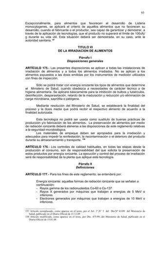 83


Excepcionalmente, para alimentos que favorecen el desarrollo de Listeria
monocytogenes, se aplicará el criterio de aquellos alimentos que no favorecen su
desarrollo, cuando el fabricante o el productor, sea capaz de garantizar y demostrar, a
través de la aplicación de tecnologías, que el producto no superará el límite de 100ufc/
g durante su vida útil. Esta situación deberá ser demostrada, en su caso, ante la
autoridad sanitaria. 157

                                        TITULO VI
                             DE LA IRRADIACION DE ALIMENTOS

                                             Párrafo I
                                     Disposiciones generales

ARTÍCULO 175.- Las presentes disposiciones se aplican a todas las instalaciones de
irradiación de alimentos y a todos los alimentos irradiados. No se aplican a los
alimentos expuestos a las dosis emitidas por los instrumentos de medición utilizados
con fines de inspección.

        Sólo se podrá tratar con energía ionizante los tipos de alimentos que determine
el Ministerio de Salud, cuando obedezca a necesidades de carácter técnico o de
higiene alimentaria. Se aplicará básicamente para la inhibición de bulbos y tubérculos,
desinfección, desparasitación, retardo de la maduración y reducción y/o eliminación de
carga microbiana, saprófita o patógena.

         Mediante resolución del Ministerio de Salud, se establecerá la finalidad del
proceso y la dosis media que podrá recibir el respectivo alimento de acuerdo a la
finalidad autorizada.

        Esta tecnología no podrá ser usada como sustituto de buenas prácticas de
producción y/o fabricación de los alimentos. La preservación de alimentos por medio
de radiación ionizante deberá atenerse a las disposiciones de este reglamento relativas
a la seguridad microbiológica.
        Los materiales de empaque deben ser apropiados para la irradiación y
adecuados para impedir la reinfestación, la recontaminación o el deterioro del producto
durante su almacenamiento y transporte. 158

ARTÍCULO 176.- Los controles de calidad habituales, en todas las etapas desde la
producción al consumo, son de responsabilidad del que solicita la preservación de
estos productos por energía ionizante. La ejecución y control del proceso de irradiación
será de responsabilidad de la planta que aplique esta tecnología.

                                              Párrafo II
                                             Definiciones

ARTÍCULO 177.- Para los fines de este reglamento, se entenderá por:

         Energía ionizante: aquellas formas de radiación ionizante que se señalan a
         continuación;
         - Rayos gamma de los radionucleidos Co-60 o Cs-137
         - Rayos X generados por máquinas que trabajen a energías de 5 MeV o
           inferiores
         - Electrones generados por máquinas que trabajen a energías de 10 MeV o
           inferiores.

157 Artículo reemplazado, como aparece en el texto, por el Art. 1°,N° 3 del Dto.Nº 63/09 del Ministerio de
   Salud, publicado en el Diario Oficial de 11.12.09
158 Artículo modificado, como aparece en el texto, por Dto. 475/99, del Ministerio de Salud, publicado en el
   Diario Oficial de 13.01.00
 