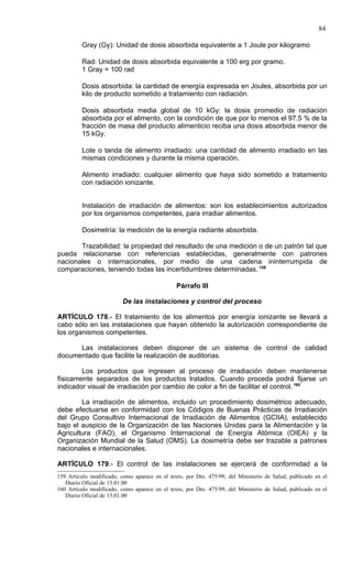84

         Gray (Gy): Unidad de dosis absorbida equivalente a 1 Joule por kilogramo

         Rad: Unidad de dosis absorbida equivalente a 100 erg por gramo.
         1 Gray = 100 rad

         Dosis absorbida: la cantidad de energía expresada en Joules, absorbida por un
         kilo de producto sometido a tratamiento con radiación.

         Dosis absorbida media global de 10 kGy: la dosis promedio de radiación
         absorbida por el alimento, con la condición de que por lo menos el 97.5 % de la
         fracción de masa del producto alimenticio reciba una dosis absorbida menor de
         15 kGy.

         Lote o tanda de alimento irradiado: una cantidad de alimento irradiado en las
         mismas condiciones y durante la misma operación.

         Alimento irradiado: cualquier alimento que haya sido sometido a tratamiento
         con radiación ionizante.


         Instalación de irradiación de alimentos: son los establecimientos autorizados
         por los organismos competentes, para irradiar alimentos.

         Dosimetría: la medición de la energía radiante absorbida.

       Trazabilidad: la propiedad del resultado de una medición o de un patrón tal que
pueda relacionarse con referencias establecidas, generalmente con patrones
nacionales o internacionales, por medio de una cadena ininterrumpida de
comparaciones, teniendo todas las incertidumbres determinadas. 159

                                               Párrafo III

                          De las instalaciones y control del proceso

ARTÍCULO 178.- El tratamiento de los alimentos por energía ionizante se llevará a
cabo sólo en las instalaciones que hayan obtenido la autorización correspondiente de
los organismos competentes.

      Las instalaciones deben disponer de un sistema de control de calidad
documentado que facilite la realización de auditorias.

        Los productos que ingresen al proceso de irradiación deben mantenerse
físicamente separados de los productos tratados. Cuando proceda podrá fijarse un
indicador visual de irradiación por cambio de color a fin de facilitar el control. 160

        La irradiación de alimentos, incluido un procedimiento dosimétrico adecuado,
debe efectuarse en conformidad con los Códigos de Buenas Prácticas de Irradiación
del Grupo Consultivo Internacional de Irradiación de Alimentos (GCIIA), establecido
bajo el auspicio de la Organización de las Naciones Unidas para la Alimentación y la
Agricultura (FAO), el Organismo Internacional de Energía Atómica (OIEA) y la
Organización Mundial de la Salud (OMS). La dosimetría debe ser trazable a patrones
nacionales e internacionales.

ARTÍCULO 179.- El control de las instalaciones se ejercerá de conformidad a la
159 Artículo modificado, como aparece en el texto, por Dto. 475/99, del Ministerio de Salud, publicado en el
   Diario Oficial de 13.01.00
160 Artículo modificado, como aparece en el texto, por Dto. 475/99, del Ministerio de Salud, publicado en el
   Diario Oficial de 13.01.00
 