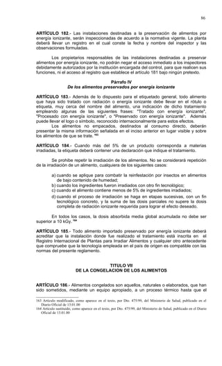 86


ARTÍCULO 182.- Las instalaciones destinadas a la preservación de alimentos por
energía ionizante, serán inspeccionadas de acuerdo a la normativa vigente. La planta
deberá llevar un registro en el cual conste la fecha y nombre del inspector y las
observaciones formuladas.

        Los propietarios responsables de las instalaciones destinadas a preservar
alimentos por energía ionizante, no podrán negar el acceso inmediato a los inspectores
debidamente autorizados por la institución encargada del control, para que realicen sus
funciones, ni el acceso al registro que establece el artículo 181 bajo ningún pretexto.

                                         Párrafo IV
                     De los alimentos preservados por energía ionizante

ARTÍCULO 183.- Además de lo dispuesto para el etiquetado general, todo alimento
que haya sido tratado con radiación o energía ionizante debe llevar en el rótulo o
etiqueta, muy cerca del nombre del alimento, una indicación de dicho tratamiento
empleando algunas de las siguientes frases: "Tratado con energía ionizante",
"Procesado con energía ionizante", o "Preservado con energía ionizante". Además
puede llevar el logo o símbolo, reconocido internacionalmente para estos efectos.
        Los alimentos no empacados, destinados al consumo directo, deberán
presentar la misma información señalada en el inciso anterior en lugar visible y sobre
los alimentos de que se trate. 163

ARTÍCULO 184.- Cuando más del 5% de un producto corresponda a materias
irradiadas, la etiqueta deberá contener una declaración que indique el tratamiento.

         Se prohibe repetir la irradiación de los alimentos. No se considerará repetición
de la irradiación de un alimento, cualquiera de los siguientes casos:

          a) cuando se aplique para combatir la reinfestación por insectos en alimentos
             de bajo contenido de humedad;
          b) cuando los ingredientes fueron irradiados con otro fin tecnológico;
          c) cuando el alimento contiene menos de 5% de ingredientes irradiados;
          d) cuando el proceso de irradiación se haga en etapas sucesivas, con un fin
             tecnológico concreto, y la suma de las dosis parciales no supere la dosis
             completa de radiación ionizante requerida para lograr el efecto deseado.

        En todos los casos, la dosis absorbida media global acumulada no debe ser
superior a 10 kGy. 164

ARTÍCULO 185.- Todo alimento importado preservado por energía ionizante deberá
acreditar que la instalación donde fue realizado el tratamiento está inscrita en el
Registro Internacional de Plantas para Irradiar Alimentos y cualquier otro antecedente
que compruebe que la tecnología empleada en el país de origen es compatible con las
normas del presente reglamento.


                                      TITULO VII
                          DE LA CONGELACION DE LOS ALIMENTOS


ARTÍCULO 186.- Alimentos congelados son aquellos, naturales o elaborados, que han
sido sometidos, mediante un equipo apropiado, a un proceso térmico hasta que el

163 Artículo modificado, como aparece en el texto, por Dto. 475/99, del Ministerio de Salud, publicado en el
   Diario Oficial de 13.01.00
164 Artículo sustituido, como aparece en el texto, por Dto. 475/99, del Ministerio de Salud, publicado en el Diario
   Oficial de 13.01.00
 