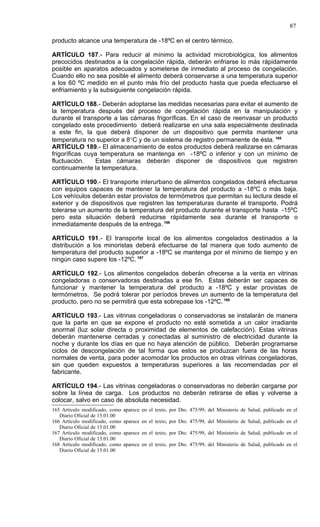 87

producto alcance una temperatura de -18ºC en el centro térmico.

ARTÍCULO 187.- Para reducir al mínimo la actividad microbiológica, los alimentos
precocidos destinados a la congelación rápida, deberán enfriarse lo más rápidamente
posible en aparatos adecuados y someterse de inmediato al proceso de congelación.
Cuando ello no sea posible el alimento deberá conservarse a una temperatura superior
a los 60 ºC medido en el punto más frío del producto hasta que pueda efectuarse el
enfriamiento y la subsiguiente congelación rápida.

ARTÍCULO 188.- Deberán adoptarse las medidas necesarias para evitar el aumento de
la temperatura después del proceso de congelación rápida en la manipulación y
durante el transporte a las cámaras frigoríficas. En el caso de reenvasar un producto
congelado este procedimiento deberá realizarse en una sala especialmente destinada
a este fin, la que deberá disponer de un dispositivo que permita mantener una
temperatura no superior a 8°C y de un sistema de registro permanente de ésta. 165
ARTÍCULO 189.- El almacenamiento de estos productos deberá realizarse en cámaras
frigoríficas cuya temperatura se mantenga en -18ºC o inferior y con un mínimo de
fluctuación.    Estas cámaras deberán disponer de dispositivos que registren
continuamente la temperatura.

ARTÍCULO 190.- El transporte interurbano de alimentos congelados deberá efectuarse
con equipos capaces de mantener la temperatura del producto a -18ºC o más baja.
Los vehículos deberán estar provistos de termómetros que permitan su lectura desde el
exterior y de dispositivos que registren las temperaturas durante el transporte. Podrá
tolerarse un aumento de la temperatura del producto durante el transporte hasta -15ºC
pero esta situación deberá reducirse rápidamente sea durante el transporte o
inmediatamente después de la entrega. 166

ARTÍCULO 191.- El transporte local de los alimentos congelados destinados a la
distribución a los minoristas deberá efectuarse de tal manera que todo aumento de
temperatura del producto superior a -18ºC se mantenga por el mínimo de tiempo y en
ningún caso supere los -12ºC. 167

ARTÍCULO 192.- Los alimentos congelados deberán ofrecerse a la venta en vitrinas
congeladoras o conservadoras destinadas a ese fin. Estas deberán ser capaces de
funcionar y mantener la temperatura del producto a -18ºC y estar provistas de
termómetros. Se podrá tolerar por períodos breves un aumento de la temperatura del
producto, pero no se permitirá que esta sobrepase los -12ºC. 168

ARTÍCULO 193.- Las vitrinas congeladoras o conservadoras se instalarán de manera
que la parte en que se expone el producto no esté sometida a un calor irradiante
anormal (luz solar directa o proximidad de elementos de calefacción). Estas vitrinas
deberán mantenerse cerradas y conectadas al suministro de electricidad durante la
noche y durante los días en que no haya atención de público. Deberán programarse
ciclos de descongelación de tal forma que estos se produzcan fuera de las horas
normales de venta, para poder acomodar los productos en otras vitrinas congeladoras,
sin que queden expuestos a temperaturas superiores a las recomendadas por el
fabricante.

ARTÍCULO 194.- Las vitrinas congeladoras o conservadoras no deberán cargarse por
sobre la línea de carga. Los productos no deberán retirarse de ellas y volverse a
colocar, salvo en caso de absoluta necesidad.
165 Artículo modificado, como   aparece en el texto, por Dto. 475/99, del Ministerio de Salud, publicado en el
   Diario Oficial de 13.01.00
166 Artículo modificado, como   aparece en el texto, por Dto. 475/99, del Ministerio de Salud, publicado en el
   Diario Oficial de 13.01.00
167 Artículo modificado, como   aparece en el texto, por Dto. 475/99, del Ministerio de Salud, publicado en el
   Diario Oficial de 13.01.00
168 Artículo modificado, como   aparece en el texto, por Dto. 475/99, del Ministerio de Salud, publicado en el
   Diario Oficial de 13.01.00
 