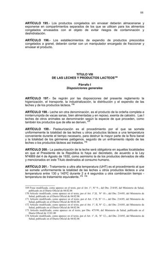 88


ARTÍCULO 195.- Los productos congelados sin envasar deberán almacenarse y
exponerse en compartimientos separados de los que se utilicen para los alimentos
congelados envasados con el objeto de evitar riesgos de contaminación y
deshidratación.

ARTÍCULO 196.- Los establecimientos de expendio de productos precocidos
congelados a granel, deberán contar con un manipulador encargado de fraccionar y
envasar el producto.




                                      TITULO VIII
                         DE LAS LECHES Y PRODUCTOS LACTEOS169

                                               Párrafo I
                                       Disposiciones generales


ARTÍCULO 197.- Se regirán por las disposiciones del presente reglamento la
higienización, el transporte, la industrialización, la distribución y el expendio de las
leches y de los productos lácteos. 170

ARTÍCULO 198.- Leche sin otra denominación, es el producto de la ordeña completa e
ininterrumpida de vacas sanas, bien alimentadas y en reposo, exenta de calostro. Las l
leches de otros animales se denominarán según la especie de que proceden, como
también los productos que de ella se deriven. 171

ARTÍCULO 199.- Pasteurización es el procedimiento por el que se somete
uniformemente la totalidad de las leches u otros productos lácteos a una temperatura
conveniente durante el tiempo necesario, para destruir la mayor parte de la flora banal
y la totalidad de los gérmenes patógenos, seguido de un enfriamiento rápido de las
leches o los productos lácteos así tratados. 172

ARTÍCULO 200.- La pasteurización de la leche será obligatoria en aquellas localidades
en que el Presidente de la República lo haya así decretado, de acuerdo a la Ley
Nº4869 del 4 de Agosto de 1930, como asimismo la de los productos derivados de ella
y mencionados en este Título destinados al consumo humano.

ARTÍCULO 201.- Tratamiento a ultra alta temperatura (UHT) es el procedimiento al que
se somete uniformemente la totalidad de las leches u otros productos lácteos a una
temperatura entre 130 y 145ºC durante 2 a 4 segundos u otra combinación tiempo -
temperatura de tratamiento equivalente. 173 174


169 Frase modificada, como aparece en el texto, por el Art. 1°, N° 9.-, del Dto. 214/05, del Ministerio de Salud,
   publicado en el Diario Oficial de 04.02.06
170 Artículo modificado, como aparece en el texto, por el Art. 1°,II, N° 10.-, del Dto. 214/05, del Ministerio de
   Salud, publicado en el Diario Oficial de 04.02.06
171 Artículo modificado, como aparece en el texto, por el Art. 1°,II, N° 11.-, del Dto. 214/05, del Ministerio de
   Salud, publicado en el Diario Oficial de 04.02.06
172 Artículo modificado, como aparece en el texto, por el Art. 1°, II, N° 12.-, del Dto. 214/05, del Ministerio de
   Salud, publicado en el Diario Oficial de 04.02.06
173 Artículo modificado, como aparece en el texto, por Dto. 475/99, del Ministerio de Salud, publicado en el
   Diario Oficial de 13.01.00
174 Artículo modificado, como aparece en el texto, por el Art. 1°, II, N° 12.-, del Dto. 214/05, del Ministerio de
   Salud, publicado en el Diario Oficial de 04.02.06
 