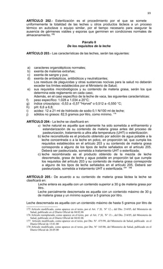 89

ARTÍCULO 202.- Esterilización es el procedimiento por el que se somete
uniformemente la totalidad de las leches u otros productos lácteos a un proceso
térmico en autoclave o equipo similar, por el tiempo necesario para asegurar la
ausencia de gérmenes viables y esporas que germinen en condiciones normales de
almacenamiento. 175

                                               Párrafo II
                                     De los requisitos de la leche

ARTÍCULO 203.- Las características de las leches, serán las siguientes:



a)    caracteres organolépticos normales;
b)    exenta de materias extrañas;
c)    exenta de sangre y pus;
d)    exenta de antisépticos, antibióticos y neutralizantes;
      Los residuos de plaguicidas y otras sustancias nocivas para la salud no deberán
      exceder los límites establecidos por el Ministerio de Salud;
e)    sus requisitos microbiológicos y su contenido de materia grasa, serán los que
      determina este reglamento en cada caso;
      Además, en el caso específico de la leche de vaca, las siguientes características:
f)    peso específico: 1.028 a 1.034 a 20°C;
g)    índice crioscópico: -0,53 a -0,57 "Horvet" o 0,512 a -0,550 °C;
h)    pH: 6,6 a 6,8;
i)    acidez: 12 a 21 ml de hidróxido de sodio 0,1 N/100 ml de leche;
j)    sólidos no grasos: 82,5 gramos por litro, como mínimo. 176

ARTÍCULO 204.- La leche se clasificará en:
      a) leche natural es aquella que solamente ha sido sometida a enfriamiento y
          estandarización de su contenido de materia grasa antes del proceso de
          pasteurización, tratamiento a ultra alta temperatura (UHT) o esterilización;
      b) leche reconstituida es el producto obtenido por adición de agua potable a la
         leche concentrada o a la leche en polvo, en proporción tal, que cumpla los
         requisitos establecidos en el artículo 203 y su contenido de materia grasa
         corresponda a alguno de los tipos de leche señalados en el artículo 205.
         Deberá ser pasteurizada, sometida a tratamiento UHT o esterilizada;
      c) leche recombinada es el producto obtenido de la mezcla de leche
         descremada, grasa de leche y agua potable en proporción tal que cumpla
         los requisitos del artículo 203 y su contenido de materia grasa corresponda
         a alguno de los tipos de leche señalados en el artículo 205. Deberá ser
         pasteurizada, sometida a tratamiento UHT o esterilizada. 177 178

ARTÍCULO 205.- De acuerdo a su contenido de materia grasa láctea la leche se
clasificará en:
         Leche entera es aquella con un contenido superior a 30 g de materia grasa por
         litro.
         Leche parcialmente descremada es aquella con un contenido máximo de 30 g
         de materia grasa y un mínimo superior a 5 gramos por litro.

Leche descremada es aquella con un contenido máximo de hasta 5 gramos por litro de
175 Artículo modificado, como aparece en el texto, por el Art. 1°,II, N° 12.-, del Dto. 214/05, del Ministerio de
   Salud, publicado en el Diario Oficial de 04.02.06
176 Artículo reemplazado, como aparece en el texto, por el Art. 1°,II, N° 13.-, del Dto. 214/05, del Ministerio de
   Salud, publicado en el Diario Oficial de 04.02.06
177 Artículo modificado, como aparece en el texto, por Dto. N°. 475/99, del Ministerio de Salud, publicado en el
   Diario Oficial de 13.01.00
178 Artículo modificado, como aparece en el texto, por Dto. N° 165/00, del Ministerio de Salud, publicado en el
   Diario Oficial de 26.05.00
 