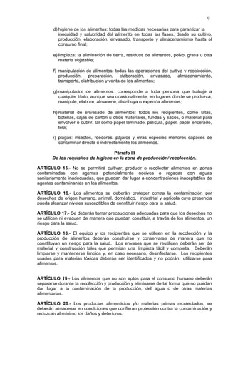 9

       d) higiene de los alimentos: todas las medidas necesarias para garantizar la
          inocuidad y salubridad del alimento en todas las fases, desde su cultivo,
          producción, elaboración, envasado, transporte y almacenamiento hasta el
          consumo final;

       e) limpieza: la eliminación de tierra, residuos de alimentos, polvo, grasa u otra
          materia objetable;

       f) manipulación de alimentos: todas las operaciones del cultivo y recolección,
          producción, preparación, elaboración, envasado, almacenamiento,
          transporte, distribución y venta de los alimentos;

       g) manipulador de alimentos: corresponde a toda persona que trabaje a
          cualquier título, aunque sea ocasionalmente, en lugares donde se produzca,
          manipule, elabore, almacene, distribuya o expenda alimentos;

       h) material de envasado de alimentos: todos los recipientes, como latas,
          botellas, cajas de cartón u otros materiales, fundas y sacos, o material para
          envolver o cubrir, tal como papel laminado, película, papel, papel encerado,
          tela;

       i) plagas: insectos, roedores, pájaros y otras especies menores capaces de
          contaminar directa o indirectamente los alimentos.

                                    Párrafo III
       De los requisitos de higiene en la zona de producción/ recolección.

ARTÍCULO 15.- No se permitirá cultivar, producir o recolectar alimentos en zonas
contaminadas con agentes potencialmente nocivos o regadas con aguas
sanitariamente inadecuadas, que puedan dar lugar a concentraciones inaceptables de
agentes contaminantes en los alimentos.

ARTÍCULO 16.- Los alimentos se deberán proteger contra la contaminación por
desechos de origen humano, animal, doméstico, industrial y agrícola cuya presencia
pueda alcanzar niveles susceptibles de constituir riesgo para la salud.

ARTÍCULO 17.- Se deberán tomar precauciones adecuadas para que los desechos no
se utilicen ni evacuen de manera que puedan constituir, a través de los alimentos, un
riesgo para la salud.

ARTÍCULO 18.- El equipo y los recipientes que se utilicen en la recolección y la
producción de alimentos deberán construirse y conservarse de manera que no
constituyan un riesgo para la salud. Los envases que se reutilicen deberán ser de
material y construcción tales que permitan una limpieza fácil y completa. Deberán
limpiarse y mantenerse limpios y, en caso necesario, desinfectarse. Los recipientes
usados para materias tóxicas deberán ser identificados y no podrán utilizarse para
alimentos.


ARTÍCULO 19.- Los alimentos que no son aptos para el consumo humano deberán
separarse durante la recolección y producción y eliminarse de tal forma que no puedan
dar lugar a la contaminación de la producción, del agua o de otras materias
alimentarias.

ARTÍCULO 20.- Los productos alimenticios y/o materias primas recolectados, se
deberán almacenar en condiciones que confieran protección contra la contaminación y
reduzcan al mínimo los daños y deterioros.
 