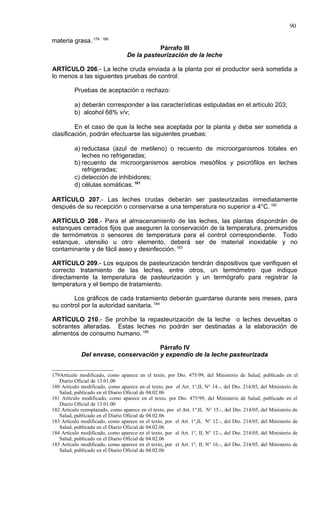 90

materia grasa. 179     180

                                             Párrafo III
                                  De la pasteurización de la leche

ARTÍCULO 206.- La leche cruda enviada a la planta por el productor será sometida a
lo menos a las siguientes pruebas de control:

          Pruebas de aceptación o rechazo:

          a) deberán corresponder a las características estipuladas en el artículo 203;
          b) alcohol 68% v/v;

         En el caso de que la leche sea aceptada por la planta y deba ser sometida a
clasificación, podrán efectuarse las siguientes pruebas:

          a) reductasa (azul de metileno) o recuento de microorganismos totales en
             leches no refrigeradas;
          b) recuento de microorganismos aerobios mesófilos y psicrófilos en leches
             refrigeradas;
          c) detección de inhibidores;
          d) células somáticas. 181

ARTÍCULO 207.- Las leches crudas deberán ser pasteurizadas inmediatamente
después de su recepción o conservarse a una temperatura no superior a 4°C. 182

ARTÍCULO 208.- Para el almacenamiento de las leches, las plantas dispondrán de
estanques cerrados fijos que aseguren la conservación de la temperatura, premunidos
de termómetros o sensores de temperatura para el control correspondiente. Todo
estanque, utensilio u otro elemento, deberá ser de material inoxidable y no
contaminante y de fácil aseo y desinfección. 183

ARTÍCULO 209.- Los equipos de pasteurización tendrán dispositivos que verifiquen el
correcto tratamiento de las leches, entre otros, un termómetro que indique
directamente la temperatura de pasteurización y un termógrafo para registrar la
temperatura y el tiempo de tratamiento.

        Los gráficos de cada tratamiento deberán guardarse durante seis meses, para
su control por la autoridad sanitaria. 184

ARTÍCULO 210.- Se prohíbe la repasteurización de la leche o leches devueltas o
sobrantes alteradas. Estas leches no podrán ser destinadas a la elaboración de
alimentos de consumo humano. 185

                                      Párrafo IV
             Del envase, conservación y expendio de la leche pasteurizada


179Artículo modificado, como aparece en el texto, por Dto. 475/99, del Ministerio de Salud, publicado en el
   Diario Oficial de 13.01.00
180 Artículo modificado, como aparece en el texto, por el Art. 1°,II, N° 14.-, del Dto. 214/05, del Ministerio de
   Salud, publicado en el Diario Oficial de 04.02.06
181 Artículo modificado, como aparece en el texto, por Dto. 475/99, del Ministerio de Salud, publicado en el
   Diario Oficial de 13.01.00
182 Artículo reemplazado, como aparece en el texto, por el Art. 1°,II, N° 15.-, del Dto. 214/05, del Ministerio de
   Salud, publicado en el Diario Oficial de 04.02.06
183 Artículo modificado, como aparece en el texto, por el Art. 1°,II, N° 12.-, del Dto. 214/05, del Ministerio de
   Salud, publicado en el Diario Oficial de 04.02.06
184 Artículo modificado, como aparece en el texto, por el Art. 1°, II, N° 12.-, del Dto. 214/05, del Ministerio de
   Salud, publicado en el Diario Oficial de 04.02.06
185 Artículo modificado, como aparece en el texto, por el Art. 1°, II, N° 16.-, del Dto. 214/05, del Ministerio de
   Salud, publicado en el Diario Oficial de 04.02.06
 