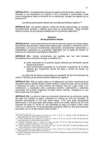 91

ARTÍCULO 211.- Inmediatamente después de pasteurizada las leches, deberán ser
enfriadas a una temperatura no superior a 4ºC, envasadas y conservadas a esta
misma temperatura hasta el momento de su distribución, excepto las tratadas por el
proceso UHT.

          Las leches pasteurizadas deberá dar la prueba de fosfatasa negativa.186

ARTÍCULO 212.- Las plantas deberán vender las leches pasteurizadas en envases
herméticamente cerrados y sellados para evitar su contaminación. Estos envases
deberán cumplir con los requisitos establecidos en el presente reglamento. 187


                                               Párrafo V
                                       De los productos lácteos

ARTÍCULO 213.- Leche saborizada es el producto obtenido a partir de la leche entera,
parcialmente descremada o descremada pasteurizada, sometida a tratamiento UHT o
esterilizada, a la que se ha adicionado saborizantes, aromatizantes, edulcorantes y
estabilizantes autorizados en el presente reglamento con el objeto de obtener un
producto con carácteres organolépticos diferentes. 188

ARTÍCULO 214.- Leches concentradas son aquellas que han sido privadas
parcialmente de su contenido de agua, se clasifican en:

             a) leche evaporada es el producto líquido obtenido por eliminación parcial
                del agua de la leche;
             b) leche condensada azucarada es el producto proveniente de la leche
                obtenido por evaporación parcial del agua y adición de azúcar y/o
                dextrosa;189

        La acidez de las leches concentradas no excederán de 50 ml de hidróxido de
sodio 0,1 N/100 g y la prueba de fosfatasa deberá ser negativa.

ARTÍCULO 215.- Sólo se podrá utilizar en la elaboración de leches concentradas los
siguientes aditivos: fosfato disódico, fosfato tricálcico, citrato de sodio, cloruro de calcio
y carbonato de sodio, en dosis máxima del producto final de 2 g/kg, solos o en
combinación, y expresados como sustancias anhidras; saborizantes y colorantes
autorizados. En la leche evaporada se podrá utilizar, además, carragenina en una
dosis máxima de 150 mg/kg. 190

ARTÍCULO 216.- La leche en polvo es el producto obtenido por la eliminación parcial
del agua que contiene la leche, contendrá un máximo de 3,5% de humedad. El
producto reconstituido al 13% para leche entera, 11,5% para leche parcialmente
descremada y 10% para leche descremada, tendrá una acidez máxima de 18 ml de
hidróxido de sodio 0,1 N/100 ml, una solubilidad en agua no inferior a 99% como
mínimo y un máximo de 15 mg de partículas quemadas. (Disco B, filtro para partículas
quemadas, con un tamaño de poro determinado). 191


186 Artículo modificado, como aparece en el texto, por el Art. 1°, II, N° 17.-, del Dto. 214/05, del Ministerio de
   Salud, publicado en el Diario Oficial de 04.02.06
187 Artículo modificado, como aparece en el texto, por el Art. 1°, II, N° 18.-, del Dto. 214/05, del Ministerio de
   Salud, publicado en el Diario Oficial de 04.02.06
188 Artículo modificado, como se indica en el texto, por Dto. Nº 475, de 1999, del Ministerio de Salud,
    publicado en el Diario Oficial de 13 de enero de 2000
189 Inciso modificado, como aparece en el texto, por el Art. 1°,II, N° 13 del Dto. N° 68/05, del Ministerio de
     Salud, publicado en el Diario Oficial de 23.01.06
190 Artículo modificado, como aparece en el texto, por el Art. 1°,II, N° 19.-, del Dto. 214/05, del Ministerio de
   Salud, publicado en el Diario Oficial de 04.02.06
191 Artículo sustituido, como aparece en el texto, por Dto. 475/99, del Ministerio de Salud, publicado en el Diario
   Oficial de 13.01.00
 