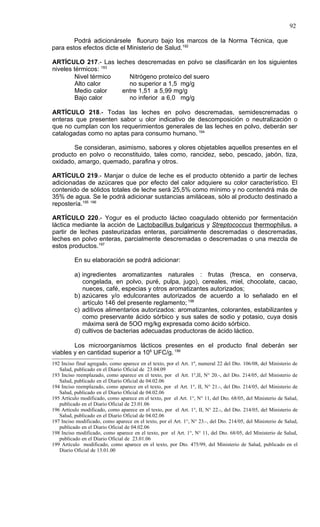 92

        Podrá adicionársele fluoruro bajo los marcos de la Norma Técnica, que
para estos efectos dicte el Ministerio de Salud.192

ARTÍCULO 217.- Las leches descremadas en polvo se clasificarán en los siguientes
niveles térmicos: 193
         Nivel térmico   Nitrógeno proteíco del suero
         Alto calor      no superior a 1,5 mg/g
         Medio calor   entre 1,51 a 5,99 mg/g
         Bajo calor      no inferior a 6,0 mg/g

ARTÍCULO 218.- Todas las leches en polvo descremadas, semidescremadas o
enteras que presenten sabor u olor indicativo de descomposición o neutralización o
que no cumplan con los requerimientos generales de las leches en polvo, deberán ser
catalogadas como no aptas para consumo humano. 194

       Se consideran, asimismo, sabores y olores objetables aquellos presentes en el
producto en polvo o reconstituido, tales como, rancidez, sebo, pescado, jabón, tiza,
oxidado, amargo, quemado, parafina y otros.

ARTÍCULO 219.- Manjar o dulce de leche es el producto obtenido a partir de leches
adicionadas de azúcares que por efecto del calor adquiere su color característico. El
contenido de sólidos totales de leche será 25,5% como mínimo y no contendrá más de
35% de agua. Se le podrá adicionar sustancias amiláceas, sólo al producto destinado a
repostería.195 196

ARTÍCULO 220.- Yogur es el producto lácteo coagulado obtenido por fermentación
láctica mediante la acción de Lactobacillus bulgaricus y Streptococcus thermophilus, a
partir de leches pasteurizadas enteras, parcialmente descremadas o descremadas,
leches en polvo enteras, parcialmente descremadas o descremadas o una mezcla de
estos productos.197

          En su elaboración se podrá adicionar:

          a) ingredientes aromatizantes naturales : frutas (fresca, en conserva,
             congelada, en polvo, puré, pulpa, jugo), cereales, miel, chocolate, cacao,
             nueces, café, especias y otros aromatizantes autorizados;
          b) azúcares y/o edulcorantes autorizados de acuerdo a lo señalado en el
             artículo 146 del presente reglamento; 198
          c) aditivos alimentarios autorizados: aromatizantes, colorantes, estabilizantes y
             como preservante ácido sórbico y sus sales de sodio y potasio, cuya dosis
             máxima será de 5OO mg/kg expresada como ácido sórbico.
          d) cultivos de bacterias adecuadas productoras de ácido láctico.

        Los microorganismos lácticos presentes en el producto final deberán ser
viables y en cantidad superior a 106 UFC/g. 199
192 Inciso final agregado, como aparece en el texto, por el Art. 1º, numeral 22 del Dto. 106/08, del Ministerio de
   Salud, publicado en el Diario Oficial de 23.04.09
193 Inciso reemplazado, como aparece en el texto, por el Art. 1°,II, N° 20.-, del Dto. 214/05, del Ministerio de
   Salud, publicado en el Diario Oficial de 04.02.06
194 Inciso reemplazado, como aparece en el texto, por el Art. 1°, II, N° 21.-, del Dto. 214/05, del Ministerio de
   Salud, publicado en el Diario Oficial de 04.02.06
195 Artículo modificado, como aparece en el texto, por el Art. 1°, N° 11, del Dto. 68/05, del Ministerio de Salud,
   publicado en el Diario Oficial de 23.01.06
196 Artículo modificado, como aparece en el texto, por el Art. 1°, II, N° 22.-, del Dto. 214/05, del Ministerio de
   Salud, publicado en el Diario Oficial de 04.02.06
197 Inciso modificado, como aparece en el texto, por el Art. 1°, N° 23.-, del Dto. 214/05, del Ministerio de Salud,
   publicado en el Diario Oficial de 04.02.06
198 Inciso modificado, como aparece en el texto, por el Art. 1°, N° 11, del Dto. 68/05, del Ministerio de Salud,
   publicado en el Diario Oficial de 23.01.06
199 Artículo modificado, como aparece en el texto, por Dto. 475/99, del Ministerio de Salud, publicado en el
   Diario Oficial de 13.01.00
 