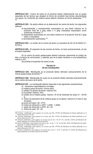 93


ARTÍCULO 221.- Crema de leche es el producto lácteo relativamente rico en grasa
separada de las leches que adoptan la forma de emulsión tipo leches descremadas
con grasa. Su contenido de materia grasa deberá rotularse en forma destacada. 200 201
202



ARTÍCULO 222.- Se podrá utilizar en la elaboración de crema de leche, los siguientes
aditivos:
         a) secuestrantes y emulsionantes autorizados en una dosis máxima en el
            producto final de 2 g/kg solos o 3 g/kg mezclados expresados como
            sustancias anhidras; 203
         b) espesantes autorizados en una dosis máxima en el producto final de 5 g/kg
            solos o mezclados;
         c) aromatizantes autorizados. 204

ARTÍCULO 223.- La acidez de la crema de leche no excederá de 20 ml de NaOH 0,1
N/100 g.

ARTÍCULO 224.- El expendio de las cremas de leche, se hará exclusivamente, en los
envases originales.

         En la crema de leche pasteurizada deberá indicarse claramente el código de
lote y la fecha de vencimiento, y además que se la debe mantener a una temperatura
inferior a 4ºC.
         Se prohíbe el expendio de crema cruda.

                                                Párrafo VI
                                           De las mantequillas

ARTÍCULO 225.- Mantequilla es el producto lácteo derivado exclusivamente de la
crema pasteurizada de leches.205

ARTÍCULO 226.- Mantequilla de suero es el producto lácteo derivado exclusivamente
de la crema del suero de la leche.

ARTÍCULO 227.- La mantequilla deberá responder a las siguientes características:
      a) caracteres organolépticos normales;
      b) materia grasa de leche: mínimo 80%;
      c) sólidos no grasos de leche: máximo 2%;
      d) humedad: máximo 16%;
      e) acidez de la materia grasa: máximo 18 ml de hidróxido de sodio 0.1 N/100
         g;
      f) índice de peróxidos de la materia grasa en la planta: máximo 0,3 meq O 2/kg
         de grasa;
      g) punto de fusión: 28 - 37ºC;
      h) índice de refracción a 40ºC: 1,4546 - 1,4569;
      i) grado de refracción a 40ºC: 40 - 45;
      j) índice de yodo: 32 - 45;

200 Artículo modificado, como aparece en el texto, por Dto. 475/99, del Ministerio de Salud, publicado en el
   Diario Oficial de 13.01.00
201 Artículo modificado, como aparece en el texto, por Dto. 115/03, del Ministerio de Salud, publicado en el
   Diario Oficial de 25.11.03
202 Artículo modificado, como aparece en el texto, por el Art. 1°,II, N° 24.-, del Dto. 214/05, del Ministerio de
   Salud, publicado en el Diario Oficial de 04.02.06
203 Inciso modificado, como aparece en el texto, por el Art. 1°, N° 14, del Dto. 68/05, del Ministerio de Salud,
   publicado en el Diario Oficial de 23.01.06
204 Artículo modificado, como aparece en el texto, por Dto. 475/99, del Ministerio de Salud, publicado en el
   Diario Oficial de 13.01.00
205 Artículo modificado, como aparece en el texto, por el Art. 1°, II, N° 3, del Dto. N° 214/05, del Ministerio de
   Salud, publicado en el Diario Oficial de 04.02.06
 