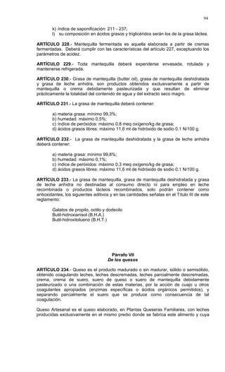 94

        k) índice de saponificación: 211 - 237;
        l) su composición en ácidos grasos y triglicéridos serán los de la grasa láctea.

ARTÍCULO 228.- Mantequilla fermentada es aquella elaborada a partir de cremas
fermentadas. Deberá cumplir con las características del artículo 227, exceptuando los
parámetros de acidez.

ARTÍCULO 229.- Toda mantequilla deberá expenderse envasada, rotulada y
mantenerse refrigerada.

ARTÍCULO 230.- Grasa de mantequilla (butter oil), grasa de mantequilla deshidratada
y grasa de leche anhidra, son productos obtenidos exclusivamente a partir de
mantequilla o crema debidamente pasteurizada y que resultan de eliminar
prácticamente la totalidad del contenido de agua y del extracto seco magro.

ARTÍCULO 231.- La grasa de mantequilla deberá contener:

        a)   materia grasa: mínimo 99,3%;
        b)   humedad: máximo 0,5%;
        c)   índice de peróxidos: máximo 0,8 meq oxígeno/kg de grasa;
        d)   ácidos grasos libres: máximo 11,6 ml de hidróxido de sodio 0.1 N/100 g.

ARTÍCULO 232.- La grasa de mantequilla deshidratada y la grasa de leche anhidra
deberá contener:

        a)   materia grasa: mínimo 99,8%;
        b)   humedad: máximo 0,1%;
        c)   índice de peróxidos: máximo 0,3 meq oxígeno/kg de grasa;
        d)   ácidos grasos libres: máximo 11,6 ml de hidróxido de sodio 0.1 N/100 g.

ARTÍCULO 233.- La grasa de mantequilla, grasa de mantequilla deshidratada y grasa
de leche anhidra no destinadas al consumo directo ni para empleo en leche
recombinada o productos lácteos recombinados, solo podrán contener como
antioxidantes, los siguientes aditivos y en las cantidades señalas en el Título III de este
reglamento:

        Galatos de propilo, octilo y dodecilo
        Butil-hidroxianisol (B.H.A.)
        Butil-hidroxitolueno (B.H.T.)




                                       Párrafo VII
                                      De los quesos

ARTÍCULO 234.- Queso es el producto madurado o sin madurar, sólido o semisólido,
obtenido coagulando leches, leches descremadas, leches parcialmente descremadas,
crema, crema de suero, suero de queso o suero de mantequilla debidamente
pasteurizado o una combinación de estas materias, por la acción de cuajo u otros
coagulantes apropiados (enzimas específicas o ácidos orgánicos permitidos), y
separando parcialmente el suero que se produce como consecuencia de tal
coagulación.

Queso Artesanal es el queso elaborado, en Plantas Queseras Familiares, con leches
producidas exclusivamente en el mismo predio donde se fabrica este alimento y cuya
 