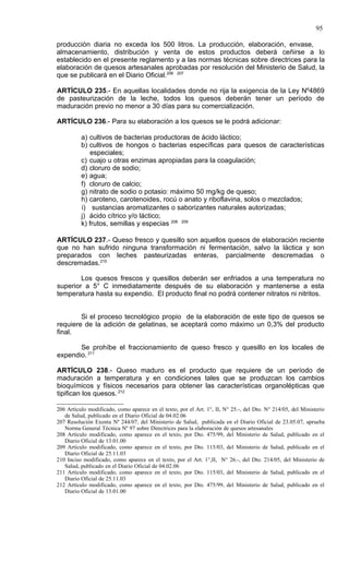 95

producción diaria no exceda los 500 litros. La producción, elaboración, envase,
almacenamiento, distribución y venta de estos productos deberá ceñirse a lo
establecido en el presente reglamento y a las normas técnicas sobre directrices para la
elaboración de quesos artesanales aprobadas por resolución del Ministerio de Salud, la
que se publicará en el Diario Oficial.206 207

ARTÍCULO 235.- En aquellas localidades donde no rija la exigencia de la Ley Nº4869
de pasteurización de la leche, todos los quesos deberán tener un período de
maduración previo no menor a 30 días para su comercialización.

ARTÍCULO 236.- Para su elaboración a los quesos se le podrá adicionar:

          a) cultivos de bacterias productoras de ácido láctico;
          b) cultivos de hongos o bacterias específicas para quesos de características
             especiales;
          c) cuajo u otras enzimas apropiadas para la coagulación;
          d) cloruro de sodio;
          e) agua;
          f) cloruro de calcio;
          g) nitrato de sodio o potasio: máximo 50 mg/kg de queso;
          h) caroteno, carotenoides, rocú o anato y riboflavina, solos o mezclados;
          i) sustancias aromatizantes o saborizantes naturales autorizadas;
          j) ácido cítrico y/o láctico;
          k) frutos, semillas y especias 208 209

ARTÍCULO 237.- Queso fresco y quesillo son aquellos quesos de elaboración reciente
que no han sufrido ninguna transformación ni fermentación, salvo la láctica y son
preparados con leches pasteurizadas enteras, parcialmente descremadas o
descremadas.210

        Los quesos frescos y quesillos deberán ser enfriados a una temperatura no
superior a 5° C inmediatamente después de su elaboración y mantenerse a esta
temperatura hasta su expendio. El producto final no podrá contener nitratos ni nitritos.


        Si el proceso tecnológico propio de la elaboración de este tipo de quesos se
requiere de la adición de gelatinas, se aceptará como máximo un 0,3% del producto
final.

       Se prohíbe el fraccionamiento de queso fresco y quesillo en los locales de
expendio. 211

ARTÍCULO 238.- Queso maduro es el producto que requiere de un período de
maduración a temperatura y en condiciones tales que se produzcan los cambios
bioquímicos y físicos necesarios para obtener las características organolépticas que
tipifican los quesos. 212

206 Artículo modificado, como aparece en el texto, por el Art. 1°, II, N° 25.-, del Dto. N° 214/05, del Ministerio
   de Salud, publicado en el Diario Oficial de 04.02.06
207 Resolución Exenta Nº 244/07, del Ministerio de Salud, publicada en el Diario Oficial de 23.05.07, aprueba
   Norma General Técnica Nº 97 sobre Directrices para la elaboración de quesos artesanales
208 Artículo modificado, como aparece en el texto, por Dto. 475/99, del Ministerio de Salud, publicado en el
   Diario Oficial de 13.01.00
209 Artículo modificado, como aparece en el texto, por Dto. 115/03, del Ministerio de Salud, publicado en el
   Diario Oficial de 25.11.03
210 Inciso modificado, como aparece en el texto, por el Art. 1°,II, N° 26.-, del Dto. 214/05, del Ministerio de
   Salud, publicado en el Diario Oficial de 04.02.06
211 Artículo modificado, como aparece en el texto, por Dto. 115/03, del Ministerio de Salud, publicado en el
   Diario Oficial de 25.11.03
212 Artículo modificado, como aparece en el texto, por Dto. 475/99, del Ministerio de Salud, publicado en el
   Diario Oficial de 13.01.00
 
