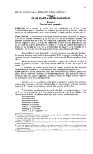 97

plazo de una hora después de la adición de tales sustancias.218

                                         TITULO X
                            DE LAS GRASAS Y ACEITES COMESTIBLES

                                                   Párrafo I
                                           Disposiciones generales

ARTÍCULO 247.- Aceites y grasas son los triglicéridos de ácidos grasos
comercialmente puros, obtenidos de materias primas sanas y limpias, libres de
productos nocivos derivados de su cultivo o manejo, o de los procesos de elaboración.

ARTÍCULO 248.- El contenido de humedad y materias volátiles, no deberá ser mayor a
0,2% en los aceites comestibles y no más de 0,5% en las mantecas o grasas. No
deberán contener más de 0,25% de acidez libre, expresada como ácido oléico y no
más de 50 ppm de jabón. A la fecha de elaboración, el límite máximo de peróxidos será
de 2,5 meq de oxígeno peróxido/kg de grasa y 10 meq de oxígeno peróxido/kg de
grasa en su período de vida útil y almacenados de acuerdo a lo indicado en la
rotulación. No deberán presentar sus características organolépticas alteradas.

         Se exceptúan de esta disposición, respecto a la acidez libre, el aceite de oliva y
la manteca de cacao, cuya acidez máxima será de 2,0% expresada en ácido oleico y la
manteca de cerdo y grasa bovina cuya acidez máxima será 0,8% expresado en ácido
oleico.
         Asimismo, se exceptúa de esta disposición, respecto del índice de peróxido, el
aceite de oliva extra virgen, cuyo límite máximo será de 20 meq. de oxígeno/k de
aceite. 219 220
         El contenido de ácidos grasos trans de origen industrial en los alimentos
deberá ser igual o inferior al 2% del contenido total de las grasas del producto.221
ARTÍCULO 249.- No se consideran aptos para el consumo los alimentos grasos que
estén rancios, alterados química y/o microbiológicamente, que contengan materias
extrañas, restos de tejidos vegetales o animales, aceites de origen mineral y aditivos
no autorizados por el presente reglamento.

        Asimismo no se consideran aptos para el consumo humano los alimentos
grasos que contengan solventes halogenados en concentración máxima individual
superior a 0,1 mg/kg o concentración máxima total superior a 0,2 mg/kg.

        En los aceites y grasas no se aceptará más de 2 ppb de benzopirenos ni más
de 5 ppb de la suma de los 8 hidrocarburos aromáticos policíclicos volátiles. Los
hidrocarburos aromáticos volátiles policíclicos relacionados son los siguientes:
        Benzo (a) pireno
        Benzo (e) pireno
        Benzo (a) antraceno
        Benzo (b) fluoranteno
        Benzo (k) fluoranteno
        Dibenzo (a,h) antraceno
        Benzo (g, h, i) perileno
        Indeno (1,2, 3 –0,d) pireno 222

218 Artículo modificado, como aparece en el texto, por el Art. 1°,II, N° 27.-, del Dto. 214/05, del Ministerio de
   Salud, publicado en el Diario Oficial de 04.02.06
219 Artículo modificado, como aparece en el texto, por Dto. 475/99, del Ministerio de Salud, publicado en el
   Diario Oficial de 13.01.00
220 Artículo modificado, como aparece en el texto, por Dto. 115/03, del Ministerio de Salud, publicado en el
   Diario Oficial de 25.11.03
221 Inciso final agregado, como aparece en el texto, por el artículo 1º, numeral 23, del Dto. 68/05 del Ministerio de Salud,
   publicado en el Diario Oficial de 23.04.09.- Vigencia: 2 años (aceites y margarinas de uso doméstico) y 5 años respecto de
   los demás alimentos.-
222 Articulo modificado, como aparece en el texto, por Dto. Nº 115/03, del Ministerio de Salud, publicado en el
   Diario Oficial de 25.11.03
 