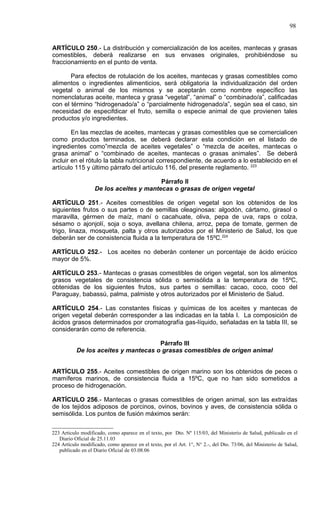 98


ARTÍCULO 250.- La distribución y comercialización de los aceites, mantecas y grasas
comestibles, deberá realizarse en sus envases originales, prohibiéndose su
fraccionamiento en el punto de venta.

       Para efectos de rotulación de los aceites, mantecas y grasas comestibles como
alimentos o ingredientes alimenticios, será obligatoria la individualización del orden
vegetal o animal de los mismos y se aceptarán como nombre específico las
nomenclaturas aceite, manteca y grasa “vegetal”, “animal” o “combinado/a”, calificadas
con el término “hidrogenado/a” o “parcialmente hidrogenado/a”, según sea el caso, sin
necesidad de especifdicar el fruto, semilla o especie animal de que provienen tales
productos y/o ingredientes.

        En las mezclas de aceites, mantecas y grasas comestibles que se comercialicen
como productos terminados, se deberá declarar esta condición en el listado de
ingredientes como”mezcla de aceites vegetales” o “mezcla de aceites, mantecas o
grasa animal” o “combinado de aceites, mantecas o grasas animales”. Se deberá
incluir en el rótulo la tabla nutricional correspondiente, de acuerdo a lo establecido en el
artículo 115 y último párrafo del artículo 116, del presente reglamento. 223

                                         Párrafo II
                   De los aceites y mantecas o grasas de origen vegetal

ARTÍCULO 251.- Aceites comestibles de origen vegetal son los obtenidos de los
siguientes frutos o sus partes o de semillas oleaginosas: algodón, cártamo, girasol o
maravilla, gérmen de maíz, maní o cacahuate, oliva, pepa de uva, raps o colza,
sésamo o ajonjolí, soja o soya, avellana chilena, arroz, pepa de tomate, germen de
trigo, linaza, mosqueta, palta y otros autorizados por el Ministerio de Salud, los que
deberán ser de consistencia fluida a la temperatura de 15ºC.224

ARTÍCULO 252.- Los aceites no deberán contener un porcentaje de ácido erúcico
mayor de 5%.

ARTÍCULO 253.- Mantecas o grasas comestibles de origen vegetal, son los alimentos
grasos vegetales de consistencia sólida o semisólida a la temperatura de 15ºC,
obtenidas de los siguientes frutos, sus partes o semillas: cacao, coco, coco del
Paraguay, babassú, palma, palmiste y otros autorizados por el Ministerio de Salud.

ARTÍCULO 254.- Las constantes físicas y químicas de los aceites y mantecas de
origen vegetal deberán corresponder a las indicadas en la tabla I. La composición de
ácidos grasos determinados por cromatografía gas-líquido, señaladas en la tabla III, se
considerarán como de referencia.

                                      Párrafo III
           De los aceites y mantecas o grasas comestibles de origen animal


ARTÍCULO 255.- Aceites comestibles de origen marino son los obtenidos de peces o
mamíferos marinos, de consistencia fluida a 15ºC, que no han sido sometidos a
proceso de hidrogenación.

ARTÍCULO 256.- Mantecas o grasas comestibles de origen animal, son las extraídas
de los tejidos adiposos de porcinos, ovinos, bovinos y aves, de consistencia sólida o
semisólida. Los puntos de fusión máximos serán:


223 Articulo modificado, como aparece en el texto, por Dto. Nº 115/03, del Ministerio de Salud, publicado en el
   Diario Oficial de 25.11.03
224 Artículo modificado, como aparece en el texto, por el Art. 1°, N° 2.-, del Dto. 73/06, del Ministerio de Salud,
   publicado en el Diario Oficial de 03.08.06
 