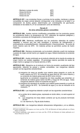 99

          . Manteca o grasa de cerdo                               40ºC
          . Grasa de bovino                                        45ºC
          . Grasa de ovino                                         48ºC
          . Grasa de ave                                           30ºC

ARTÍCULO 257.- Las constantes físicas y químicas de los aceites, mantecas o grasas
comestibles de origen animal deberán corresponder a las indicadas en la tabla II. La
composición de ácidos grasos determinados por cromatografía de gas-líquido,
señaladas en las tablas III y IV se considerarán como de referencia.

                                           Párrafo IV
                             De otros alimentos grasos comestibles

ARTÍCULO 258.- Aceites marinos modificados comestibles son los productos grasos
de consistencia fluida a la temperatura de 15ºC, obtenidos de especies pelágicas y
sometidos a procesos de hidrogenación y fraccionamiento.

ARTÍCULO 259.- Mantecas modificadas son los productos obtenidos de aceites
vegetales o marinos que han sido sometidos a procesos de hidrogenación y
eventualmente a transesterificación, interesterificación y fraccionamiento. Su punto de
fusión máximo será de 45ºC. En materias primas se permitirán puntos de fusión
mayores.

ARTÍCULO 260.- Manteca emulsionada, es la emulsión obtenida a partir de mantecas
o grasas de origen animal marino y/o vegetal con agua. Deberá declararse el contenido
de agua.

ARTÍCULO 261.- Aceite combinado es el producto obtenido de la mezcla de aceites de
origen marino con aceites vegetales. El porcentaje máximo permitido de aceite de
origen marino a agregar en la mezcla será de un 50%.

ARTÍCULO 262.- Margarina es el producto en forma de emulsión usualmente del tipo
agua/aceite, obtenido de grasas y aceites comestibles. Las margarinas deberán
cumplir con las siguientes características:

          a) margarina de mesa es aquella cuya materia grasa presenta un punto de
             fusión máximo de 37ºC. Su contenido de agua será de 16% como máximo y
             su contenido de materia grasa será de 80% como mínimo;
             Igualmente se consideran margarinas de mesa aquellas que presenten un
             contenido de materia grasa menor de 80% y mayor de 16% de agua. Estas
             margarinas deberán indicar el contenido de agua.225
          b) margarina de repostería es aquella cuya materia grasa presenta un punto de
             fusión máximo de 45ºC. Su contenido de agua y su uso se indicarán en la
             rotulación. 226

ARTÍCULO 263.- Las margarinas deberán cumplir con las siguientes características:

          a) La acidez de la materia grasa, expresada en ácido oléico, no será superior al
             0,25%;
          b)    Las margarinas de mesa deben contener por kg de producto terminado
                30.000
             U.I. de vitamina A y 70g de ácido linoleico.

ARTÍCULO 264.- Las margarinas deberán almacenarse refrigeradas o, en su defecto,

225 Inciso modificado, como aparece en el texto, por Dto. 57/05, del Ministerio de Salud, publicado en el Diario
   Oficial de 06.05.05
226 Artículo modificado, como aparece en el texto, por Dto. 475/99, del Ministerio de Salud, publicado en el
   Diario Oficial de 13.01.00
 