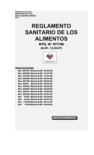 REPUBLICA DE CHILE
MINISTERIO DE SALUD
DPTO. ASESORIA JURIDICA
Mmh.




            REGLAMENTO
          SANITARIO DE LOS
             ALIMENTOS
                          DTO. N° 977/96
                            (D.OF. 13.05.97)




MODIFICACIONES:
- Dto. 807/97, Minsal     D.OF.   03.02.98
- Dto. 855/98, Minsal     D.OF.   31.07.99
- Dto. 475/99, Minsal     D.OF.   13.01.00
- Dto. 824/99, Minsal     D.OF.   09.03.00
- Dto. 897/99, Minsal     D.OF.   08.02.00
- Dto. 90/00, Minsal      D.OF.   28.04.00
- Dto. 165/00, Minsal     D.OF.   26.05.00
- Dto. 238/00, Minsal     D.OF.   26.05.00
- Dto. 287/01, Minsal     D.OF.   18.02.02
- Dto. 253/02, Minsal     D.OF.   20.01.03
- Dto. 79/03, Minsal      D.OF.   24.06.03
- Dto. 81/03, Minsal      D.OF.   24.07.03
- Dto. 115/03,Minsal      D.OF.   25.11.03
- Dto. 37/04,Minsal       D.OF.   05.05.04




                                             ACTUALIZADO AL 05.05.04
 