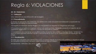 Regla 6: VIOLACIONES
Art. 32. Violaciones
32.1 Definición
Una violación es una infracción de las reglas.
32.2 Procedimiento
Cuándo se sancione una violación, los árbitros en cada situación considerarán y sopesarán los
siguientes principios fundamentales:
• El espíritu e intención de las Reglas y la necesidad de respetar la integridad del juego.
• Consistencia al aplicar el sentido común en cada partido, teniendo presente el talento de los
jugadores implicados y su actitud y conducta durante el partido.
• Consistencia en mantener un equilibrio entre el control del partido y el juego fluido, "sintiendo" lo
que los participantes intentan hacer y sancionando lo que no es correcto para el desarrollo del
juego.
32.3. Penalización:
El balón se concede a los adversarios para un saque desde el punto más próximo a aquél en el que
se cometió la infracción, excepto directamente bajo el tablero.
Excepciones : Artículos: 26.5, 41.3, 57.4.6. y 57.5.4.
 
