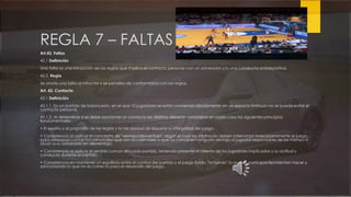 REGLA 7 – FALTAS
Art.42. Faltas
42.1 Definición
Una falta es una infracción de las reglas que implica el contacto personal con un adversario y/o una conducta antideportiva.
42.2. Regla
Se anota una falta al infractor y se penaliza de conformidad con las reglas.
Art. 43. Contacto
43.1 Definición
43.1.1. En un partido de baloncesto, en el que 10 jugadores se están moviendo rápidamente en un espacio limitado no se puedeevitar el
contacto personal.
43.1.2. Al determinar si se debe sancionar un contacto los árbitros deberán considerar en cada caso los siguientes principios
fundamentales:
• El espíritu y el propósito de las reglas y la necesidad de respetar la integridad del juego.
• Consistencia al aplicar el concepto de "ventaja/desventaja", según el cual los árbitros no deben interrumpir innecesariamente el juego,
para sancionar contactos personales que son accidentales y que no conceden ninguna ventaja al jugador responsable de los mismos ni
sitúan a su adversario en desventaja.
• Consistencia al aplicar el sentido común en cada partido, teniendo presente el talento de los jugadores implicados y su actitud y
conducta durante el partido.
• Consistencia en mantener un equilibrio entre el control del partido y el juego fluido, "sintiendo" lo que los participantes intentan hacer y
sancionando lo que no es correcto para el desarrollo del juego.
 