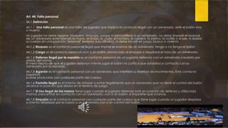Art. 44. Falta personal
44.1 Definición
44.1.1. Una falta personal es una falta de jugador que implica el contacto ilegal con un adversario, esté el balón vivo
o muerto.
Un jugador no debe agarrar, bloquear, empujar, cargar ni zancadillear a un adversario, no debe impedir el avance
de un adversario extendiendo la mano, el brazo, el codo, el hombro, la cadera, la pierna, la rodilla o el pie, ni doblar
su cuerpo en una posición "anormal" (exterior a su cilindro), ni debe incurrir en juego brusco o violento.
44.1.2 Bloqueo es el contacto personal ilegal que impide el avance de un adversario, tenga o no tenga el balón
44.1.3 Carga es el contacto personal, con o sin balón, provocado al empujar o desplazar el torso de un adversario.
44.1.4 Defensa ilegal por la espalda es el contacto personal de un jugador defensor con un adversario causado por
detrás del mismo.
El mero hecho de que el jugador defensor intente jugar el balón no justifica que establezca contacto con su
adversario por la espalda.
44.1.5 Agarrón es el contacto personal con un adversario que interfiere su libertad de movimientos. Este contacto
(agarrón)
puede producirse con cualquier parte del cuerpo.
44.1.6 Pantalla ilegal es el intento de retrasar o evitar ilegalmente que un adversario que no tiene el control del balón
alcance la posición que desea en el terreno de juego.
44.1.7 El Uso ilegal de las manos tiene lugar cuando el jugador defensor está en posición de defensa y utiliza la(s)
manos) para entrar en contacto con un adversario, con o sin balón, e impedirle que avance.
44.1.8 Empujón es el contacto personal con cualquier parte del cuerpo que tiene lugar cuando un jugador desplaza
o intenta desplazar por la fuerza a un adversario con o sin control del balón.
 
