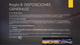 Regla 8: DISPOSICIONES
GENERALES
Art. 53. Principios básicos
53.1 Cada árbitro tiene autoridad para señalar faltas de manera independiente en cualquier momento del partido,
esté el balón vivo o muerto 53.2 Se puede señalar cualquier número de faltas a un equipo o a los dos.
Independientemente de la penalización, se anotará una falta en el acta al infractor por cada falta.
Art. 54. Cinco faltas por jugador
54.1 El jugador que haya cometido cinco (5) faltas, tanto personales como técnicas, será informado del hecho y
deberá abandonar el partido inmediatamente. Será sustituido antes de 30 segundos . 54.2 Las faltas cometidas por
jugadores que hayan cometido anteriormente su 5ª falta, se le cargarán al entrenador y se anotarán en el acta con
una "B".
Art. 55. Faltas de equipo. Reglas de penalización
55.1. Definición
55.1.1.Un equipo se encuentra en una situación de penalización de faltas de equipo, cuando se hayan cometido
cuatro (4) faltas de equipo en un periodo, como resultado de las faltas técnicas o personales cargadas a cualquier
jugador de ese equipo
55.1.2. Todas las faltas de los componentes de un equipo cometidas durante un intervalo de juego forman parte del
periodo o periodos extras siguientes.
55.1.3. Todas las faltas de los componentes de un equipo cometidas durante un periodo extra, forman parte del
cuarto periodo.
 