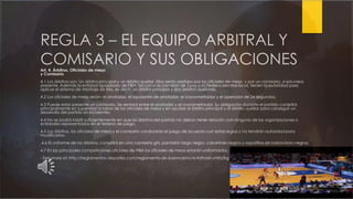 REGLA 3 – EL EQUIPO ARBITRAL Y
COMISARIO Y SUS OBLIGACIONESArt. 4. Árbitros, Oficiales de mesa
y Comisario
4.1 Los árbitros son: Un árbitro principal y un árbitro auxiliar. Ellos serán asistidos por los oficiales de mesa, y por un comisario, si estuviera
presente. Además la entidad apropiada de FIBA, tal como la comisión de Zona o la Federación Nacional, tienen la autoridad para
aplicar el sistema de Arbitraje de tres, es decir, un árbitro principal y dos árbitros auxiliares.
4.2 Los oficiales de mesa serán: el anotador, el ayudante de anotador, el cronometrador y el operador de 24 segundos.
4.3 Puede estar presente un comisario. Se sentará entre el anotador y el cronometrador. Su obligación durante el partido consistirá
principalmente en supervisar la labor de los oficiales de mesa y en ayudar al árbitro principal y al árbitro auxiliar para conseguir un
desarrollo del partido sin incidentes.
4.4 No se podrá insistir suficientemente en que los árbitros del partido no deban tener relación con ninguna de las organizaciones o
entidades representadas en el terreno de juego.
4.5 Los árbitros, los oficiales de mesa y el comisario conducirán el juego de acuerdo con estas reglas y no tendrán autoridad para
modificarlas.
4.6 El uniforme de los árbitros, consistirá en una camiseta gris, pantalón largo negro, calcetines negros y zapatillas de baloncesto negras.
4.7 En las principales competiciones oficiales de FIBA los oficiales de mesa estarán uniformados.
- See more at: http://reglamentos-deportes.com/reglamento-de-baloncesto/4/#sthash.vNEIz3rg.dpuf
 