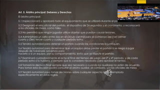 Art. 5. Árbitro principal: Deberes y Derechos
El árbitro principal:
5.1 Inspeccionará y aprobará todo el equipamiento que se utilizará durante el partido.
5.2 Designará el reloj oficial del partido, el dispositivo de 24 segundos y el cronómetro, y reconocerá
a los oficiales de mesa, como tales.
5.3 No permitirá que ningún jugador utilice objetos que puedan causar lesiones.
5.4 Administrará un salto entre dos en el circulo central para el comienzo del (1er) primer
cuarto y (3er) tercer cuarto y cualquier período extra.
5.5 Tendrá autoridad para detener un partido cuando las condiciones lo justifiquen.
5.6 Tendrá autoridad para determinar que un equipo debe perder el partido si se niega a jugar
después de habérsele advertido para
hacerlo o si un equipo, por su comportamiento, evita que se dispute el partido.
5.7 Examinará cuidadosamente el acta al final del tiempo de juego del 2° y 4° periodo, y de cada
periodo extra si lo hubiera, y siempre que lo considere necesario para aprobar el tanteo.
5.8 Tomará la decisión final siempre que sea necesario o cuando los auxiliares no estén de acuerdo.
Para tomar esta decisión podrá consultar al árbitro auxiliar, al comisario, y/o los oficiales de mesa.
5.9 Tendrá autoridad para tomar decisiones sobre cualquier aspecto no contemplado
específicamente en estas reglas.
 