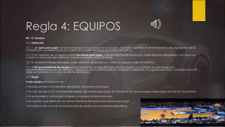 Regla 4: EQUIPOS
Art. 12. Equipos
12.1 Definición
12.1.1. Ser apto para jugar, es tener autorización para jugar con un equipo, tal y como se estipula en la normativa del organizador de la
competición. Las restricciones en cuanto a los límites de edad, se tendrán en cuenta.
12.1.2. Un miembro de un equipo estará facultado para jugar, cuando esté inscrito en el acta, antes del inicio del partido, y en tanto en
cuanto no haya sido descalificado ni haya cometido cinco (5) faltas.
12.1.3. Durante el tiempo de juego, cada miembro del equipo es, o bien un jugador o bien un sustituto.
12.1.4. Un acompañante de equipo podrá sentarse en el área del banquillo del equipo, a condición de que tenga una
responsabilidad especial, por ejemplo, delegado, doctor, fisioterapeuta, estadístico, intérprete. Un jugador que haya cometido cinco (5)
faltas se convierte en un acompañante de equipo.
12.2 Regla
Cada equipo se compone de:
• No más de diez (10) miembros del equipo, facultados para jugar
• No más de doce (12) miembros del equipo, facultados para jugar, en torneos en los que el equipo deba jugar más de tres (3) partidos.
• Un entrenador y, si el equipo lo desea, un ayudante del entrenador.
• Un capitán, que debe ser uno de los miembros del equipo facultados para jugar.
• Un máximo de cinco (5) acompañantes de equipo con cometidos específicos.
 
