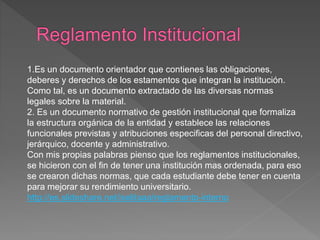 1.Es un documento orientador que contienes las obligaciones, 
deberes y derechos de los estamentos que integran la institución. 
Como tal, es un documento extractado de las diversas normas 
legales sobre la material. 
2. Es un documento normativo de gestión institucional que formaliza 
la estructura orgánica de la entidad y establece las relaciones 
funcionales previstas y atribuciones especificas del personal directivo, 
jerárquico, docente y administrativo. 
Con mis propias palabras pienso que los reglamentos institucionales, 
se hicieron con el fin de tener una institución mas ordenada, para eso 
se crearon dichas normas, que cada estudiante debe tener en cuenta 
para mejorar su rendimiento universitario. 
http://es.slideshare.net/iselitaaa/reglamento-interno 
 