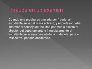 Cuando una prueba es anulada por fraude, al 
estudiante se le calificara sobre 0, y el profesor debe 
informar al consejo de facultad por medio escrito al 
director del departamento e inmediatamente al 
estudiante se le será cancelada la matricula para el 
respectivo periodo académico. 
 