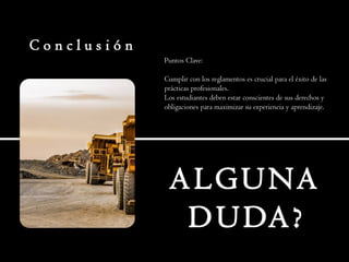 C o n c l u s i ó n
Puntos Clave:
Cumplir con los reglamentos es crucial para el éxito de las
prácticas profesionales.
Los estudiantes deben estar conscientes de sus derechos y
obligaciones para maximizar su experiencia y aprendizaje.
ALGUNA
DUDA?
 