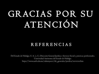 R E F E R E N C I A S
Del Estado de Hidalgo, U. A. (s. f.). Dirección General Jurídica :: Servicio Social y prácticas profesionales.
Universidad Autónoma del Estado de Hidalgo.
https://www.uaeh.edu.mx/adminyserv/dir_generales/juridica/servicios.htm
GRACIAS POR SU
ATENCIÓN
 