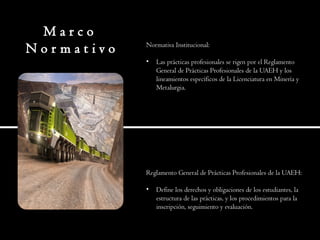 M a r c o
N o r m a t i v o Normativa Institucional:
• Las prácticas profesionales se rigen por el Reglamento
General de Prácticas Profesionales de la UAEH y los
lineamientos específicos de la Licenciatura en Minería y
Metalurgia.
Reglamento General de Prácticas Profesionales de la UAEH:
• Define los derechos y obligaciones de los estudiantes, la
estructura de las prácticas, y los procedimientos para la
inscripción, seguimiento y evaluación.
 