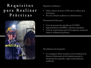 R e q u i s i t o s
p a r a R e a l i z a r
P r á c t i c a s
Requisitos Académicos:
• Haber cubierto al menos el 70% de los créditos de la
licenciatura.
• No tener adeudos académicos ni administrativos.
Documentación Necesaria:
• Carta de presentación expedida por la UAEH.
• Seguro facultativo del IMSS o cobertura equivalente.
• Carta de aceptación por parte de la empresa o institución
donde se realizarán las prácticas.
Procedimiento de Inscripción:
• Los estudiantes deben inscribirse en la Coordinación de
Prácticas Profesionales de la Facultad, presentar la
documentación requerida y seguir el procedimiento
establecido.
 