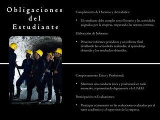 O b l i g a c i o n e s
d e l
E s t u d i a n t e
Cumplimiento de Horarios y Actividades:
• El estudiante debe cumplir con el horario y las actividades
asignadas por la empresa, respetando las normas internas.
Elaboración de Informes:
• Presentar informes periódicos y un informe final
detallando las actividades realizadas, el aprendizaje
obtenido y los resultados obtenidos.
Comportamiento Ético y Profesional:
• Mantener una conducta ética y profesional en todo
momento, representando dignamente a la UAEH.
Participación en Evaluaciones:
• Participar activamente en las evaluaciones realizadas por el
tutor académico y el supervisor de la empresa.
 