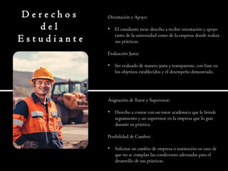 D e r e c h o s
d e l
E s t u d i a n t e
Orientación y Apoyo:
• El estudiante tiene derecho a recibir orientación y apoyo
tanto de la universidad como de la empresa donde realiza
sus prácticas.
Evaluación Justa:
• Ser evaluado de manera justa y transparente, con base en
los objetivos establecidos y el desempeño demostrado.
Asignación deTutor y Supervisor:
• Derecho a contar con un tutor académico que le brinde
seguimiento y un supervisor en la empresa que lo guíe
durante su práctica.
Posibilidad de Cambio:
• Solicitar un cambio de empresa o institución en caso de
que no se cumplan las condiciones adecuadas para el
desarrollo de sus prácticas.
 