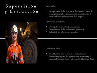 S u p e r v i s i ó n
y E v a l u a c i ó n
Supervisión:
• La supervisión de las prácticas se lleva a cabo a través de
visitas programadas y comunicación constante entre el
tutor académico y el supervisor de la empresa.
Criterios de Evaluación:
• Desempeño en las actividades asignadas.
• Cumplimiento de los objetivos de aprendizaje.
• Calidad de los informes presentados.
Calificación Final:
• La calificación final se basa en la evaluación del
desempeño por parte del supervisor de la empresa y el
tutor académico, así como en la revisión del informe final.
 