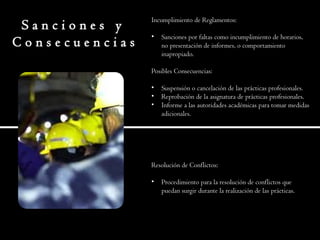 S a n c i o n e s y
C o n s e c u e n c i a s
Incumplimiento de Reglamentos:
• Sanciones por faltas como incumplimiento de horarios,
no presentación de informes, o comportamiento
inapropiado.
Posibles Consecuencias:
• Suspensión o cancelación de las prácticas profesionales.
• Reprobación de la asignatura de prácticas profesionales.
• Informe a las autoridades académicas para tomar medidas
adicionales.
Resolución de Conflictos:
• Procedimiento para la resolución de conflictos que
puedan surgir durante la realización de las prácticas.
 