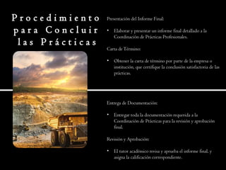 P r o c e d i m i e n t o
p a r a C o n c l u i r
l a s P r á c t i c a s
Presentación del Informe Final:
• Elaborar y presentar un informe final detallado a la
Coordinación de Prácticas Profesionales.
Carta deTérmino:
• Obtener la carta de término por parte de la empresa o
institución, que certifique la conclusión satisfactoria de las
prácticas.
Entrega de Documentación:
• Entregar toda la documentación requerida a la
Coordinación de Prácticas para la revisión y aprobación
final.
Revisión y Aprobación:
• El tutor académico revisa y aprueba el informe final, y
asigna la calificación correspondiente.
 
